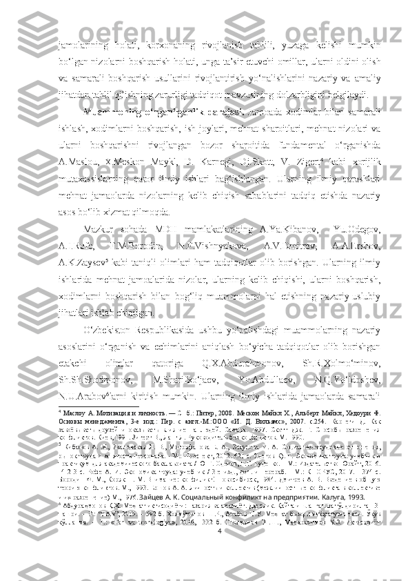 jamolarining   holati,   korxonaning   rivojlanish   tahlili,   yuzaga   kelishi   mumkin
bo‘lgan nizolarni boshqarish holati, unga   ta’sir etuvchi omillar, ularni oldini olish
va   samarali   boshqarish   usullarini   rivojlantirish   yo‘nalishlarini   nazariy   va   amaliy
jihatdan tahlil qilishning zarurligi tadqiqot mavzusining dolzarbligini belgilaydi.
Muammoning   o‘rganilganlik   darajasi.   Jamoada   xodimlar   bilan   samarali
ishlash,  xodimlarni  boshqarish,  ish  joylari, mehnat   sharoitlari, mehnat   nizolari   va
ularni   boshqarishni   rivojlangan   bozor   sharoitida   fundamental   o‘rganishda
A.Maslou,   X. Meskon   Maykl,   D.   Karnegi,   Dj.Skott,   V.   Zigert 4
  kabi   xorijlik
mutaxassislarning   qator   ilmiy   ishlari   bag‘ishlangan.   Ularning   ilmiy   qarashlari
mehnat   jamaolarda   nizolarning   kelib   chiqish   sabablarini   tadqiq   etishda   nazariy
asos bo‘lib xizmat qilmoqda. 
Mazkur   sohada   MDH   mamlakatlarining   A.Ya.Kibanov,     Yu.Odegov,
A.I.Rofe,   F.M.Borodin,   N.F.Vishnyakova,   A.V.Dmitrev,   A.A.Ershov,
A.K.Zaysev 5
  kabi   taniqli   olimlari   ham   tadqiqotlar   olib   borishgan.   Ularning   ilmiy
ishlarida   mehnat   jamoalarida   nizolar,   ularning   kelib   chiqishi,   ularni   boshqarish,
xodimlarni   boshqarish   bilan   bog‘liq   muammolarni   hal   etishning   nazariy-uslubiy
jihatlari ishlab chiqilgan. 
O‘zbekiston   Respublikasida   ushbu   yo‘nalishdagi   muammolarning   nazariy
asoslarini   o‘rganish   va   echimlarini   aniqlash   bo‘yicha   tadqiqotlar   olib   borishgan
etakchi   olimlar   qatoriga   Q.X.Abdurahmonov,   Sh.R.Xolmo‘minov,
Sh.Sh.Shodmonov,   M.Sharifxo‘jaev,   Yo.Abdullaev,   N.Q.Yo‘ldoshev,
N.U.Arabov 6
larni   kiritish   mumkin.   Ularning   ilmiy   ishlarida   jamaolarda   samarali
4
  Маслоу  А.   Мотивация и  личность.   —   СПб. :  Питер,  2008.   Мескон   Майкл Х.,  Альберт  Майкл, Хедоури   Ф.
Основы   менеджмента,   3-е   изд.:   Пер.   с   англ.-М.:ООО   «И.   Д.   Вильямс»,   2007.   с.254.   Карнеги   Д.   Как
завоёвывать   друзей   и   оказывать   влияние   на   людей.   Самара.   1997.   Скотт   Дж.   Г.   Способы   разрешения
конфликтов. Киев, 1991. Зигерт В., Ланг Л. Руководитель без конфликтов. М. 1990.
5
  Кибанов   А.   Я.,   Ивановская   Л.   В.,   Митрофанова   Е.   А.,   Эсаулова   И.   А.   Социально-трудовые   отношения,
рынок труда и занятость персонала. - М.: Проспект,   2012.-621 с.   Одегов К). Г.   Экономика труда: учебник и
практикум для академического бакалавриата / Ю Г. Одегов, Г.Г. Руденко. - М.: Издательство Юрайт, 2016.
-4   2   3   с.   Рофе   А.   И.   Экономика   труда:   учебник   /   3-е   изд.,   доп.   и   перераб.   -   М.:   КНОРУС,   2017.   -   374   с.
Бородин  Ф. М., Коряк  Н. М. Внимание: конфиликг! Новосибирск, 1984.   Дмитрев  А. В. Введение в общую
теорию конфликтов. М., 1993.   Еmов А. А. Личность и коллектив (межличностные конфликта в коллективе
и их разрешение) М., 1976.  
Зайцев А. К. Социальный конфиликт на предприятии. Калуга, 1993.
6
  А бдураҳмонов Қ.Х. Меҳнат иқтисодиёти: назария ва амалиёт. Дарслик. Қайта ишланган ва тўлдирилган 3-
нашри.  – Т.:   “FAN”,  2019. –  592 б.   Холмўминов  Ш.Р., Арабов   Н.У. Меҳнат   бозори   инфратузилмаси.  Ўқув
қўлланма.   –   Т.:   «Fan   va   texnologiya»,   2016,   -332   б.   Шодмонов   Ш.Ш.,   Мамарахимов   Б.Э.   Иқтисодиёт
4 