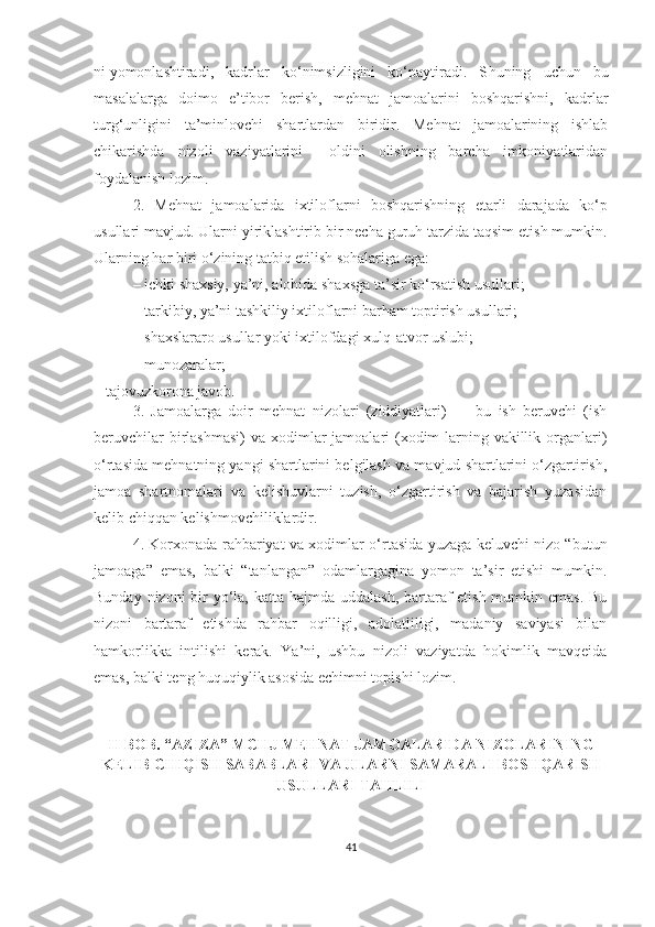 ni   yomonlashtiradi,   kadrlar   ko‘nimsizligini   ko‘paytiradi.   S h uning   uchun   bu
masalalarga   doimo   e’tibor   berish,   mehnat   jamoalarini   boshqarishni,   kadrlar
turg‘unligini   ta’minlovchi   shartlardan   biridir.   Mehnat   jamoalarining   ishlab
chikarishda   nizoli   vaziyatlarini     oldini   olishning   barcha   imkoniyatlaridan
foydalanish lozim.
2.   Mehnat   jamoalarida   ixtiloflarni   boshqarishning   etarli   darajada   ko‘p
usullari mavjud. Ularni yiriklashtirib bir necha guruh tarzida taqsim etish mumkin.
Ularning har biri o‘zining tatbiq etilish sohalariga ega:
–   ichki shaxsiy, ya’ni, alohida shaxsga ta’sir ko‘rsatish usullari;
–   tarkibiy, ya’ni tashkiliy ixtiloflarni barham toptirish usullari;
–   shaxslararo usullar yoki ixtilofdagi xulq-atvor uslubi;
–   munozaralar;
–   tajovuzkorona javob.
3.   Jamoalarga   doir   mehnat   nizolari   (ziddiyatlari)   —   bu   ish   beruvchi   (ish
beruvchilar  birlashmasi)  va  xodimlar  jamoalari  (xodim-larning vakillik organlari)
o‘rtasida mehnatning yangi shartlarini belgilash va mavjud shartlarini o‘zgartirish,
jamoa   shartnomalari   va   kelishuvlarni   tuzish,   o‘zgartirish   va   bajarish   yuzasidan
kelib chiqqan kelishmovchiliklardir.
4. Korxonada rahbariyat va xodimlar o‘rtasida yuzaga keluvchi nizo “butun
jamoaga”   emas,   balki   “tanlangan”   odamlargagina   yomon   ta’sir   etishi   mumkin.
Bunday nizoni bir yo‘la, katta hajmda uddalash, bartaraf  etish mumkin emas. Bu
nizoni   bartaraf   etishda   rahbar   oqilligi,   adolatliligi,   madaniy   saviyasi   bilan
hamkorlikka   intilishi   kerak.   Ya’ni,   ushbu   nizoli   vaziyatda   hokimlik   mavqeida
emas, balki teng huquqiylik asosida echimni topishi lozim.
II BOB. “AZIZA” MCHJ  MEHNAT JAMOALARIDA NIZOLARINING
KELIB CHIQISH SABABLARI VA ULARNI SAMARALI BOSHQARISH
USULLARI TAHLILI
41 