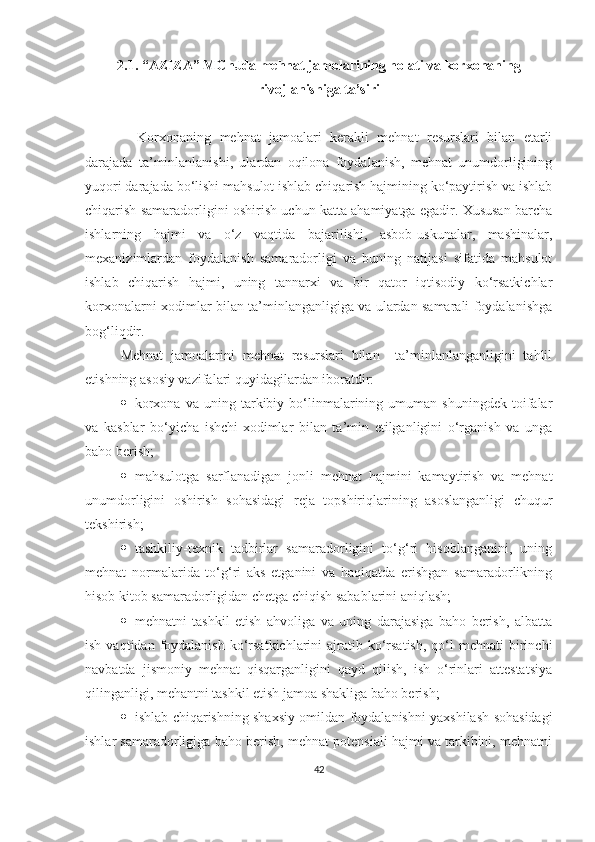 2.1. “AZIZA” MC h Jda mehnat jamolarining holati va korxonaning
rivojlanishiga ta’siri 
    Korxonaning   mehnat   jamoalari   kerakli   mehnat   resurslari   bilan   etarli
darajada   ta’minlanlanishi,   ulardan   oqilona   foydalanish,   mehnat   unumdorligining
yuqori darajada bo‘lishi mahsulot ishlab chiqarish hajmining ko‘paytirish va ishlab
chiqarish samaradorligini oshirish uchun katta ahamiyatga egadir. Xususan barcha
ishlarning   hajmi   va   o‘z   vaqtida   bajarilishi,   asbob-uskunalar,   mashinalar,
mexanizimlardan   foydalanish   samaradorligi   va   buning   natijasi   sifatida   mahsulot
ishlab   chiqarish   hajmi,   uning   tannarxi   va   bir   qator   iqtisodiy   ko‘rsatkichlar
korxonalarni xodimlar bilan ta’minlanganligiga va ulardan samarali foydalanishga
bog‘liqdir.
Mehnat   jamoalarini   mehnat   resurslari   bilan     ta’minlanlanganligini   tahlil
etishning asosiy vazifalari quyidagilardan iboratdir:
 korxona   va   uning  tarkibiy  bo‘linmalarining   umuman   shuningdek   toifalar
va   kasblar   bo‘yicha   ishchi-xodimlar   bilan   ta’min   etilganligini   o‘rganish   va   unga
baho berish;
 mahsulotga   sarflanadigan   jonli   mehnat   hajmini   kamaytirish   va   mehnat
unumdorligini   oshirish   sohasidagi   reja   topshiriqlarining   asoslanganligi   chuqur
tekshirish;
 tashkiliy-texnik   tadbirlar   samaradorligini   to‘g‘ri   hisoblanganini,   uning
mehnat   normalarida   to‘g‘ri   aks   etganini   va   haqiqatda   erishgan   samaradorlikning
hisob kitob samaradorligidan chetga chiqish sabablarini aniqlash;
 mehnatni   tashkil   etish   ahvoliga   va   uning   darajasiga   baho   berish,   albatta
ish  vaqtidan foydalanish  ko‘rsatkichlarini   ajratib ko‘rsatish,   qo‘l   mehnati  birinchi
navbatda   jismoniy   mehnat   qisqarganligini   qayd   qilish,   ish   o‘rinlari   attestatsiya
qilinganligi, mehantni tashkil etish jamoa shakliga baho berish;
 ishlab chiqarishning shaxsiy omildan foydalanishni yaxshilash sohasidagi
ishlar samaradorligiga baho berish, mehnat potensiali hajmi va tarkibini, mehnatni
42 