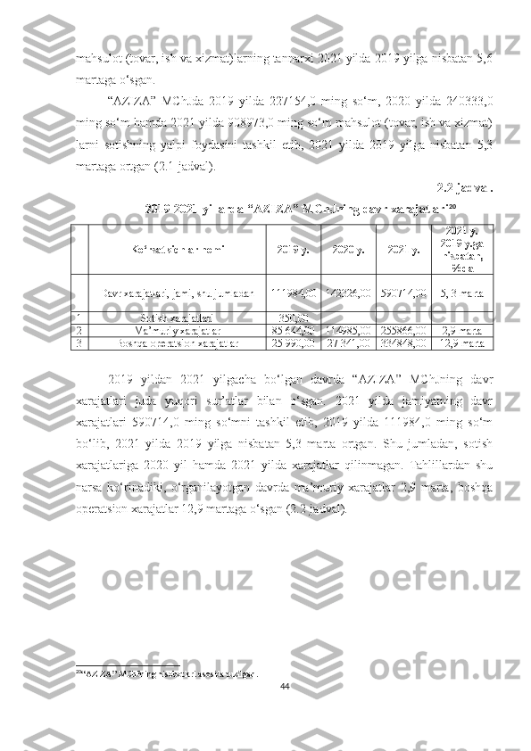 mahsulot (tovar, ish va xizmat)larning tannarxi 2021 yilda 2019 yilga nisbatan 5,6
martaga o‘sgan.
“AZIZA”   MC h Jda   2019   yilda   227154,0   ming   so‘m,   2020   yilda   240333,0
ming so‘m hamda 2021 yilda 908973,0 ming so‘m mahsulot (tovar, ish va xizmat)
larni   sotishning   yalpi   foydasini   tashkil   etib,   2021   yilda   2019   yilga   nisbatan   5,3
martaga ortgan ( 2. 1-jadval).
2. 2-jadval.
2019-2021 yillarda “AZIZA” MChJning davr xarajatlari 20
 
Ko‘rsatkichlar nomi 2019 y. 2020 y. 2021 y. 2021 y.
2019 y.ga
nisbatan,
%da
Davr xarajatlari, jami, shu jumladan 111984,00 142326,00 590714,00 5, 3 marta
1 Sotish xarajatlari 350,00 - - -
2 Ma’muriy xarajatlar 85 644,00 114985,00 255866,00 2,9  marta
3 Boshqa operatsion xarajatlar 25 990,00 27 341,00 334848,00 12,9 marta
2019   yildan   2021   yilgacha   bo‘lgan   davrda   “AZIZA”   MChJning   davr
xarajatlari   juda   yuqori   sur’atlar   bilan   o‘sgan.   2021   yilda   jamiyatning   davr
xarajatlari   590714,0   ming   so‘mni   tashkil   etib,   2019   yilda   111984,0   ming   so‘m
bo‘lib,   2021   yilda   2019   yilga   nisbatan   5,3   marta   ortgan.   Shu   jumladan,   sotish
xarajatlariga   2020   yil   hamda   2021   yilda   xarajatlar   qilinmagan.   Tahlillardan   shu
narsa   ko‘rinadiki,   o‘rganilayotgan   davrda   ma’muriy   xarajatlar   2,9   marta,   boshqa
operatsion xarajatlar 12,9 martaga o‘sgan (2.2-jadval).
20
“ AZIZA ”  MChJning hisobotlari asosida tuzilgan .
44 