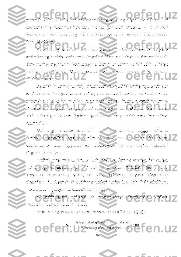 chiqarish   xo‘jalik   faoliyatini   rejalashtirishning   asoslanganligini   oshirishdan,   uni
boshqarishning   takomilashtirishdan,   mehnat   jamoalari   o‘rtasida   kelib   chiqishi
mumkin   bo‘lgan   nizolarning   oldini   olishdan   va   ularni   samarali   boshqarishdan
iborat hisoblanadi.
Korxonaning   xodimlar   bilan   ta’minlanishi   toifalar   va   kasblar   bo‘yicha
xodimlarning   haqiqiy   sonini   reja   ehtiyojlari   bilan   taqqoslash   asosida   aniqlanadi.
Korxonaning   eng   muhim   kasblardagi   kadrlar   bilan   ta’min   etilishi   tahlil   qilishga
alohida   e’tibor   beriladi.   Mehnat   resurslari   sifat   tarkibini   malaka   bo‘yicha   tahlil
qilish ham zarur.
Agar ishchilarning haqqiqiy o‘rtacha tarif razryadi ishlarning rejalashtirilgan
va o‘rtacha tarif razryadidan past bo‘lsa, u   holda bu sifat pastroq mahsulotni ishlab
chiqarishga   olib   kelishi   mumkin.   Agar   ishchilarning   o‘rtacha   razryadi   ishlarning
o‘rtacha turif razryadlaridan yuqori bo‘lsa, bunday holda ishchilardan kam malaka
talab   qilinadigan   ishlarda   foydalanilgani   uchun   ularga   qo‘shimcha   haq   to‘lash
zarur bo‘ladi.
Ma’muriy-boshqaruv   personalini   har   bir   xodimning   haqiqiy   ma’lumot
darajasi uning egallab turgan lavozimiga mos kelishi nuqtai nazaridan tekshirish va
kadrlar   tanlash   ularni   tayyorlash   va   malakasini   oshirish   bilan   bog‘liq   masalala r i
o‘rganib chiqish zarur.
Xodimlaming   malaka   darajasi   ko‘p   jihatdan   ularning   yoshiga,   ish   stajiga,
ma’lumotiga   va   hokazolarga   bog‘liqdir.   SHu   sababli   “AZIZA”   MCHJ   tahlil
jarayonida   ishchilarning   yoshi,   ish   staji,   ma’lumoti   bo‘yicha   o‘zgarishlar
o‘rganiladi. Bu o‘zgarish ish kuchining harakati natijasida sodir bo‘lishi sababli, bu
masalaga tahlil jarayonida katta e’tibor beriladi.
Ish kuchining xarajatini tavsiflash uchun qo‘yidagi ko‘rsatkichlar dinamikasi
hisoblab chiqariladi va tahlil etiladi:
Ishchilarning qabul qilish bo‘yicha aylanish ko e ffitsienti (Qiq):
46 