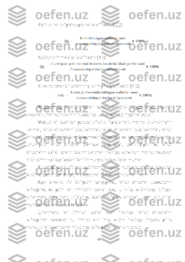 Ketib qolish bo‘yicha aylanish koeffitsenti (QQ):
 
Kadrlar qo‘nimsizligi koeffitsenti (Kq) :
Korxona personali tarkibining doimiylik koeffitsenti (Kdt) :
Xodimlarning   bo‘shab   ketishi   sabablarini   (o‘z   ixtiyori   bilan,   kadrlar
qisqarishi, mehnat intizomini buzganligi uchun va h.q.) o‘rganish zarur.
Mavjud   ish   kuchidan   yanada   to‘laroq   foydalanishi,   mehnat   unumdorligini
oshirish, ishlab chiqarishni jadallashtirish, ishlab chiqarishni jadallashtirish, ishlab
chiqarish   jarayonlarini   kompleks   mexanizatsiyalash   va   avtomatlashtirish,   ancha
umumiyroq   ishlab   chiqarish   texnikasi   joriy   etish,   texnologiyani   va   ishlab
chiqarishni   tashkil   etishni   takomillashtirish   hisobiga   korxonani   mehnat   resurslari
bilan ta’minlashdagi keskinlikni bir muncha bartaraf etish mumkin.
Yuqorida   sanab   o‘tilgan   tadbirlarni   o‘tkazish   natijasida   mehnat   jamoalari
xodimlariga bo‘lgan ehtiyojni qisqartirish rezervlari aniqlanishi lozim.
Agar   korxona   o‘z   faoliyatini   kengaytirsa,   ishlab   chiqarish   quvvatlarini
ko‘paytirsa   va   ya’ni   ish   o‘rinlarini   tashkil   etsa,   u   holda   xodimlarga   bo‘lgan
qo‘shimcha   ehtiyojlarni   toifalar   va   kasblar   bo‘yicha   aniqlash,   ularni   jalb   qilish
manbalarini topish kerak bo‘ladi.
Qo‘shimcha   ish   o‘rinlari   tashkil   etish   hisobiga   ishlab   chiqarishni
ko‘paytirish   rezervlari   bu   o‘rinlar   soni   bitta   xodim   hisobiga   o‘rtacha   yillik
mahsulot ishlab chiqarish miqdoriga ko‘paytirish bilan aniqlanadi.
47 