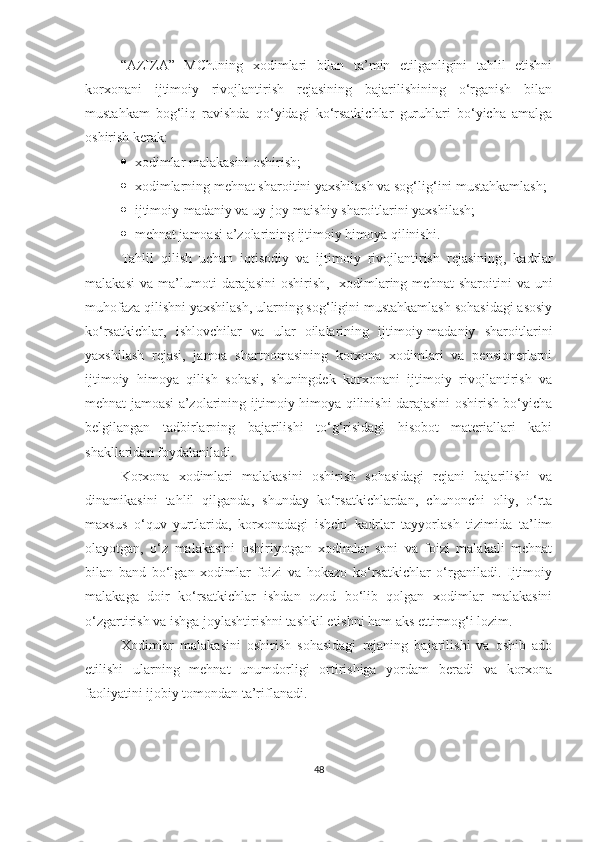 “AZIZA”   MChJning   xodimlari   bilan   ta’min   etilganligini   tahlil   etishni
korxonani   ijtimoiy   rivojlantirish   rejasining   bajarilishining   o‘rganish   bilan
mustahkam   bog‘liq   ravishda   qo‘yidagi   ko‘rsatkichlar   guruhlari   bo‘yicha   amalga
oshirish kerak:
 x odimlar malakasini oshirish;
 x odimla rn ing mehnat sharoitini yaxshilash va sog‘lig‘ini mustahkamlash;
 i jtimoiy-madaniy va uy-joy-maishiy sharoitlarini yaxshilash;
 m ehnat jamoasi a’zolarining ijtimoiy himoya qilinishi.
Tahlil   qilish   uchun   iqtisodiy   va   ijtimoiy   rivojlantirish   rejasining ,   k adrlar
malakasi   va   ma’lumoti   darajasini   oshirish ,     x odimla r ing  mehnat   sharoitini   va   uni
muhofaza qilishni yaxshilash, ularning sog‘ligini mustahkamlash sohasidagi asosiy
ko‘rsatkichlar ,   i shlovch il ar   va   ular   oilalarining   ijtimoiy-madaniy   sharoitlarini
yaxshilash   rejasi,   jamoa   shartnomasining   korxona   xodimlari   va   pensionerlarni
ijtimoiy   himoya   qilish   sohasi,   shuningdek   korxonani   ijtimoiy   rivojlantirish   va
mehnat jamoasi a’zolarining ijtimoiy himoya qilinishi darajasini oshirish bo‘yicha
belgilangan   tadbirlarning   bajarilishi   to‘g‘risidagi   hisobot   materiallari   kabi
shakllaridan foydalaniladi.
Korxona   xodimlari   malakasini   oshirish   sohasidagi   rejani   bajarilishi   va
dinamikasini   tahlil   qilganda,   shunday   ko‘rsatkichlardan,   chunonchi   oliy,   o‘rta
maxsus   o‘quv   yurtlarida,   korxonadagi   ishchi   kadrlar   tayyorlash   tizimida   ta’lim
olayotgan,   o‘z   malakasini   oshiriyotgan   xodimlar   soni   va   foizi   malakali   mehnat
bilan   band   bo‘lgan   xodimlar   foizi   va   hokazo   ko‘rsatkichlar   o‘rganiladi.   Ijtimoiy
malakaga   doir   ko‘rsatkichlar   ishdan   ozod   bo‘lib   qolgan   xodimlar   malakasini
o‘zgartirish va ishga joylashtirishni tashkil etishni ham aks ettirmog‘i lozim.
Xodimlar   malakasini   oshirish   sohasidagi   rejaning   bajarilishi   va   oshib   ado
etilishi   ula rn ing   mehnat   unumdorligi   ortirishiga   yordam   beradi   va   korxona
faoliyatini ijobiy tomondan ta’riflanadi.
48 