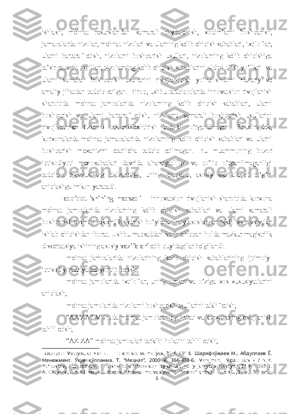 ishlash,   mehnat   resurslaridan   samarali   foydalanish,   xodimlarni   boshqarish,
jamaoalarda nizolar, mehnat nizolari va ularning kelib chiqish sabablari, ixtiloflar,
ularni   bartaraf   etish,   nizolarni   boshqarish   usullari,   nizolarning   kelib   chiqishiga
ta’sir etuvchi omillar, nizolarning kelib chiqish sabablarini oldini olish yo‘llari    va
ularni   samarali   boshqarish   usullarini   rivojlantirish   yo‘nalishlarini   nazariy   va
amaliy  jihatdan  tadqiq  etilgan.  Biroq,  ushbu  tadqiqotlarda  innovatsion   rivojlanish
sharoitida   mehnat   jamoalarida   nizolarning   kelib   chiqish   sabablari,   ularni
boshqarish   va   ularni   bartaraf   etish,   nizolarni   samarali   boshqarish   usullarini
rivojlantirish   tizimini   takomillashtirish   batafsil   o‘rganilmagan.   Shuningdek,
korxonalarda   mehnat   jamaoalarida   nizolarning   kelib   chiqish   sabablari   va   ularni
boshqarish   mexanizmi   etarlicha   tadqiq   etilmagan.   Bu   muammoning   bozor
iqtisodiyoti   munosabatlari   davrida   ahamiyatliligi   va   to‘liq   o‘rganilmaganligi
tadqiqot   mavzusining   dolzarbligi,   uning   maqsadi,   asosiy   vazifalarini   to‘g‘ri
aniqlashga imkon yaratadi.
Tadqiqot   ishining   maqsadi   –   innovatsion   rivojlanish   sharoitida   korxona
mehnat   jamoalarida   nizolarning   kelib   chiqish   sabablari   va   ularni   samarali
boshqarish tizimini takomillashtirish bo‘yicha ilmiy asoslangan taklif va tavsiyalar
ishlab chiqishdan iborat. Ushbu maqsaddan kelib chiqqan holda mazkur magistrlik
dissertatsiya ishining asosiy  vazifalari  etib quyidagilar belgilandi:
 mehnat   jamoalarida   nizolarining   kelib   chiqish   sabablarining   ijtimoiy-
iqtisodiy  mohiyatini yoritib berish;
 mehnat   jamolarida   ixtiloflar,   uning   turlari   va   o‘ziga   xos   xususiyatlarini
aniqlash;
 mehnat jamolarida nizolarni boshqarish  usullarini taklif etish;
 “ AZIZA ”  MChJ da mehnat jamolari ning holati  va korxonaning rivojlanish
tahlil etish;
 “AZIZA” mehnat jamoalari tarkibi holatini  tahlil etish;
назарияси:   Маърузалар   матни.   –   Т.:   «Iqtisod   va   moliya»,   2016.   454-б.   Шарифхўжаев   М.,   Абдуллаев   Ё.
Менежмент.   Ўқув   қўлланма.   Т.   “Меҳнат”,   2000   й.   366-410-6.   Menejment   [Matn]:   darslik   /   N.K.
Yo‘ldoshev,   G.E.   Zaxidov.   —   Toshkent:   «   O‘zbekiston   faylasuflari   milliy   jamiyati»   nashriyoti,   2018.   -   392   b.
A.B.Xаyitоv, G.A.Adilоvа, N.U.Arаbоv. “Pеrsоnаl mоtivаtsiyasi” (O”quv qo’llаnmа) – T.: TDIU, 2019. - 244 bet.
5 