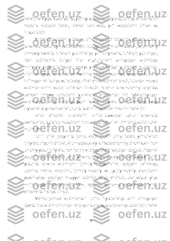 berish, pensiyaga kuzatilganda, yubiley sanalarida, to‘ylarda, ta’tilga chiqqanda bir
martalik   nafaqalar   berish,   qisman   oziq-ovqat,   yo‘l   xarajatlarini   to‘lash   va
hokazolardir.
Xodimlarning   ijtimoiy   himoya   qilish   masalalari   bankrotlik   yoqasida   turgan
korxonalar  uchun ayniqsa  dolzarbdir. Bularga ish o‘rinlarini saqlash, xodimlaring
ommaviy   ravishda   bo‘shatib   yuborilishiga   yo‘l   qo‘ymaslik,   bo‘shatib   yuborilgan,
lekin   tadbirkorlik   faoliyati   bilan   shug‘ullanishni   xohlaydigan   xodimlarga
moliyaviy   yordam   ko‘rsatish,   pensiya   yoshi   arafasidagi   xodimlarni   muddatidan
oldin   pensiyaga   chiqarish,   ish   haqining   ortishini   vaqtincha   chegaralash,   to‘liq
bo‘lmagan ish kuniga va haftasiga o‘tish chora-tadbirlari kiradi, bulardan maqsad
xodimlar   sonini   saqlab   qolishdan   iboratdir.   Nochor   korxonalarning   tanglikka
uchrashi   ijtimoiy   oqibatlarini   yumshatish   choralaridan   biri   bo‘shatilayotgan
xodimlarga   boshqa   bir-biriga   yaqin   kasblar   bo‘yicha   bo‘sh   o‘rinlarga   ishga
joylashishda yordamlashishi, bunda kasbini o‘zgartirish imkonini berishdir.
Ishlab   chiqarish   potensialini   qo‘llab-quvvatlash   uchun   korxonada
texnikumlar, kollejlar, maktablarni bitiruvchilar uchun ish o‘rinlarini saqlab turish
muhimdir.
Tahlil   qilish   jarayonida   jamoa   shartnomasini   uning   barcha   yo‘nalishlari
bo‘yicha o‘rganib chiqish, shuningdek asosiy ko‘rsatkichlarnirig dinamikasini ham
umumiy yakun bo‘yicha, ham har bir xodimga to‘g‘ri keladigan darajada o‘rganish
zarur. To‘liq baho berish uchun korxona bo‘yicha qiyosiy tahlil o‘tkaziladi. Tahlil
yakunida   korxona   xodimlarini   ijtimoiy   himoya   qilish   darajasini   oshirishga,
ularning   mehnat   sharoitini,   ijtimoiy-madaniy   va   uy-joy-maishiy   sharoitlarini
yaxshilashga   qaratilgan   muayyan   tadbirlar   ishlab   chiqiladi,   ular   kelgusi   yilga
mo‘ljallangan   ijtimoiy   rivojlantirish   rejalarini   va   jamoa   shartnomasini   ishlab
chiqarishda hisobga olinadi.
Me hnat   jamoasi   x odimlar i dan     to‘liq   foydalanishga   tahlil   qilinayotgan
davrda bitta xodim tomonidan ishlangan kunlar va soatlar soniga qarab baho berish
50 