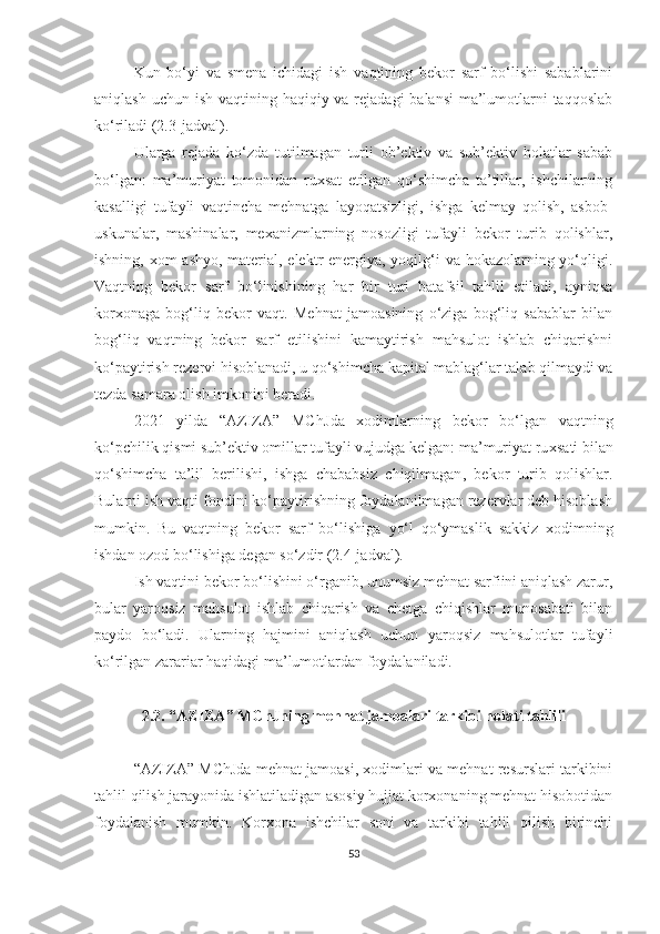 Kun   bo‘yi   va   smena   ichidagi   ish   vaqtining   bekor   sarf   bo‘lishi   sabablarini
aniqlash uchun ish vaqtining haqiqiy va rejadagi  balansi  ma’lumotlarni taqqoslab
ko‘riladi (2.3-jadval).
Ularga   rejada   ko‘zda   tutilmagan   turli   ob’ektiv   va   sub’ektiv   holatlar   sabab
bo‘lgan:   ma’muriyat   tomonidan   ruxsat   etilgan   qo‘shimcha   ta’tillar,   ishchilarning
kasalligi   tufayli   vaqtincha   mehnatga   layoqatsizligi,   ishga   kelmay   qolish,   asbob-
uskunalar,   mashinalar,   mexanizmlarning   nosozligi   tufayli   bekor   turib   qolishlar,
ishning, xom  ashyo, material, elektr  energiya, yoqilg‘i va hokazolarning yo‘qligi.
Vaqtning   bekor   sarf   bo‘linishining   har   bir   turi   batafsil   tahlil   etiladi,   ayniqsa
korxonaga   bog‘liq   bekor   vaqt.   Mehnat   jamoasining   o‘ziga   bog‘liq   sabablar   bilan
bog‘liq   vaqtning   bekor   sarf   etilishini   kamaytirish   mahsulot   ishlab   chiqarishni
ko‘paytirish rezervi hisoblanadi, u qo‘shimcha kapital mablag‘lar talab qilmaydi va
tezda samara olish imkonini beradi.
2021   yilda   “AZIZA”   MChJ da   xodimlar ning   bekor   bo‘lgan   vaqtning
ko‘pchilik qismi sub’ektiv omillar tufayli vujudga kelgan: ma’muriyat ru x sati bilan
qo‘shimcha   ta’lil   berilishi ,   ishga   chababsiz   chiqilmagan ,   bekor   turib   qolishlar.
Bularni ish vaqti fondini ko‘paytirishning foydalanilmagan rezervlar deb hisoblash
mumkin.   Bu   vaqtning   bekor   sarf   bo‘lishiga   yo‘l   qo‘ymaslik   sakkiz   xodimning
ishdan ozod bo‘lishiga degan so‘zdir (2.4-jadval).
Ish vaqtini bekor bo‘lishini o‘rganib, unumsiz mehnat sarfiini aniqlash zarur,
bular   yaroqsiz   mahsulot   ishlab   chiqarish   va   chetga   chiqishlar   munosabati   bilan
paydo   bo‘ladi.   Ularning   hajmini   aniqlash   uchun   yaroqsiz   mahsulotlar   tufayli
ko‘rilgan zarariar haqidagi ma’lumotlardan foydalaniladi.
2.2. “AZIZA” MC h Jning mehnat jamoalari tarkibi holati tahlili
“AZIZA” MC h Jda mehnat jamoasi, xodimlari va mehnat resurslari tarkibini
tahlil qilish jarayonida ishlatiladigan asosiy hujjat korxonaning mehnat hisobotidan
foydalanish   mumkin.   Korxona   ishchilar   soni   va   tarkibi   tahlil   qilish   birinchi
53 