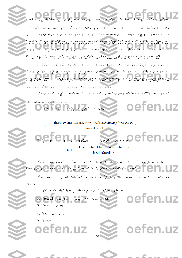 soni   o‘zgarishining   asosiy   tendensiyalarini   aniqlash   lozim.   Ijobiy   tendensiyalar-
mehnat   unumdorligi   o‘sishi   evaziga   ishchilar   sonining   qisqartirish   va
stabilizasiyalashtirish bilan tashkil topadi. Bu  e rda asosan texnologik jarayon bilan
band bo‘lgan ishchilar soni, transport-ombor mollarida band bo‘lgan ishchilar soni
qisqartiriladi,   lekin   ta’sirlash   ishlari   bilan   band   bo‘lgan   ishchilar   soni   oshiriladi.
SHuningdek, mexanik-muxandis tarkibidagi mutaxassislar soni ham oshiriladi.
Ishlab   chiqarish   korxonasining   ishlab   chiqarish   jarayonidagi   bajaradigan
funksiyaiarining xususiyatlariga qarab ishchilar sonini  funksional  tarkibiy qismini
o‘rganish   turli   xil   funksiyani   bajaruvchi   ishchilarning   ishlab   chiqarish   jarayoniga
bo‘lgan ta’sir darajalarini aniqlash imkonini beradi.
Korxonada   og‘ir   mehnat   bilan   band   ishchi-xizmatchilar   bandlik   darajasini
ikki usulda topish mumkin:
1. Jami korxona bo‘yicha, ya’ni bunda 
2. Qo‘l mehnatini og‘ir mehnat bilan bandlik darajasi: 
Xodimlar   tarkibini   tahlil   qilish   jarayonida   ularning   mehnat   jarayonlarini
ilmiy asosda tashkil etilishiga ham alohida e’tibor berilishi kerak.
Mehnatni ilmiy asosda tashkil etish qo‘yidagi vazifalarni hal etishni nazarda
tutadi.
1. Ishlab chiqish jarayonining texnologik ta’minoti.
2. Texnologik jarayondagi texnik tanaffus
3. Dam olish vaqti.
4. Mehnat intizomi
5. Ish vaqti
56 