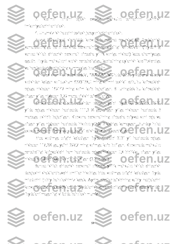 3.   Iste’mol   fondini   tejash   evaziga   mahsulot   tannarhini   tushirish
imkoniyatlarini aniqlash.
4. Unumsiz ish haqqini tezlash jarayonlarini aniqlash.
Bozor   iqtisodiyoti   sharoitida   korxonada   mehnat   resurslaridan   foydalanish
samaradorligiga   baho   berishda   personalning   rentabelligi   ko‘rsatkichi   (foydaning
sanoat-ishlab   chiqarish   personali   o‘rtacha   yillik   soniga   nisbati)   katta   ahamiyatga
egadir. Foyda mahsulotni sotish rentabeligiga, kapitalning aylanish koeffitsientiga
va harakatdagi kapitalning summasiga bog‘liqdir.
Tahlillar   shuni   ko‘rsatmoqdaki,   “AZIZA”   MC h J da   20 21   yilda   mahsulotni
sotishdan   kelgan   sof   tushum   6375138,0   ming   so‘mni   tashkil   etib,   bu   ko‘rsatkich
rejaga   nisbatan   169147   ming   so‘m   ko‘p   bajarilgan.   SHuningdek   bu   ko‘rsatkich
o‘tgan yilga nisbatan  2,79 marta  o‘sishi ta’minlangan.
Korxonada   mahsulotni   sotishdan   olingan   yalpi   foyda   ko‘rsatkichi,   20 21
yilda   rejaga   nisbatan   haqiqatda   1 11 ,2   %   ga,   o‘tgan   yilga   nisbatan   haqiqatda   3
martaga   oshirib   bajarilgan.   Korxona   personalining   o‘rtacha   ro‘yxat   soni   reja   va
o‘tgan  yilga nisbatan   haqiqatda hisobot  yilida  2 kishiga  kamaygan.  Bunday  holat
asosan mehnatni ilmiy asosda tashkil etish asosida qisqartirilgan.
Bitta   xodimga   to‘g‘ri   keladigan   foyda   miqdori   20 21   yil   haqiqatda   rejaga
nisbatan 1 17 ,2% ga, ya’ni 297,7 ming so‘mga ko‘p bo‘lgan. Korxonada mahsulot
rentabelligi   ko‘rsatkichi   ham   haqiqatda   rejaga   nisbatan   0,8   birlikka ,   o‘tgan   yilga
nisbatan   4,8 birlikka  oshirib bajarilgan (2.7-jadval).
Sanoat   ishlab   chiqarish   personali   o‘rtacha   yillik   mahsulot   ishlab   chiqarish
darajasini  shakllantiruvchi  omillar  hisobiga bitta xodimga to‘g‘ri  keladigan foyda
miqdorini   ijobiy   baholashimiz   kerak.   Ayrim   omillar   ta’sirining   salbiy   natijalarini
korxonada mehnat resurslaridan foydalanish samaradorligini oshirish rezervlaridan
foydalanilmaganligi sifatida baholash mumkin.
59 