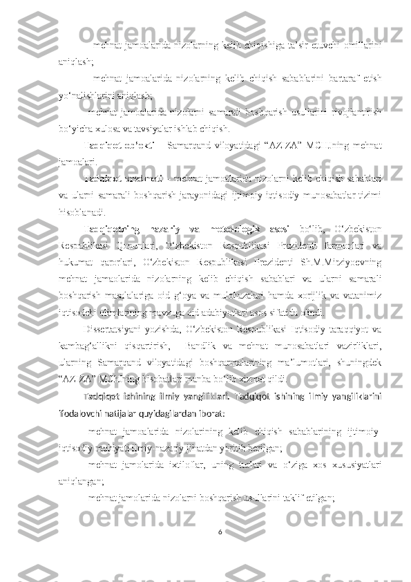  mehnat   jamoalarida   nizolarning   kelib   chiqishiga   ta’sir   etuvchi   omillarini
aniqlash;
 m ehnat   jamoalarida   nizolarning   kelib   chiqish   sabablarini   bartaraf   etish
yo‘nalishlarini aniqlash;
 mehnat   jamoalarida   nizolarni   samarali   boshqarish   usullarini   rivojlantirish
bo‘yicha xulosa va tavsiyalar ishlab chiqish.
Tadqiqot   ob’ekti   –   Samarqand   viloyatidagi   “AZIZA”   MCHJning   mehnat
jamoalari. 
Tadqiqot   predmeti   –  mehnat  jamoalarida  nizolarni  kelib  chiqish  sabablari
va   ularni   samarali   boshqarish   jarayonidagi   ijtimoiy-iqtisodiy   munosabatlar   tizimi
hisoblanadi. 
Tadqiqotning   nazariy   va   metodologik   asosi   bo‘lib,   O‘zbekiston
Respublikasi   Qonunlari,   O‘zbekiston   Respublikasi   Prezidenti   farmonlari   va
hukumat   qarorlari,   O‘zbekiston   Respublikasi   Prezidenti   Sh.M.Mirziyoevning
mehnat   jamaolarida   nizolarning   kelib   chiqish   sabablari   va   ularni   samarali
boshqarish   masalalariga   oid   g‘oya   va   mulohazalari   hamda   xorijlik   va   vatanimiz
iqtisodchi olimlarining mavzuga oid adabiyotlari asos sifatida olindi. 
Dissertatsiyani   yozishda,   O‘zbekiston   Respublikasi   Iqtisodiy   taraqqiyot   va
kambag‘allikni   qisqartirish,     Bandlik   va   mehnat   munosabatlari   vazirliklari,
ularning   Samarqand   viloyatidagi   boshqarmalarining   ma’lumotlari,   shuningdek
“AZIZA” MChJning hisobatlari manba bo‘lib xizmat qildi.
Tadqiqot   ishining   ilmiy   yangiliklari.   Tadqiqot   ishining   ilmiy   yangiliklarini
ifodalovchi natijalar quyidagilardan iborat:
 mehnat   jamoalarida   nizolarining   kelib   chiqish   sabablarining   ijtimoiy-
iqtisodiy mohiyati ilmiy-nazariy jihatdan yoritib berilgan; 
 mehnat   jamolarida   ixtiloflar,   uning   turlari   va   o‘ziga   xos   xususiyatlari
aniqlangan;
 mehnat jamolarida nizolarni boshqarish  usullarini taklif etilgan;
6 