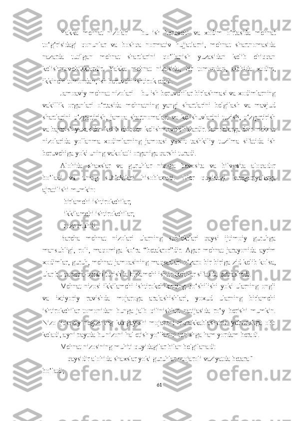 Yakka   mehnat   nizolari   –   bu   ish   beruvchi   va   xodim   o‘rtasida   mehnat
to‘g‘risidagi   qonunlar   va   boshqa   normativ   hujjatlarni,   mehnat   shartnomasida
nazarda   tutilgan   mehnat   shartlarini   qo‘llanish   yuzasidan   kelib   chiqqan
kelishmovchiliklardir.   Yakka   me h nat   nizosida,   bir   tomondan,   alo h ida   xodim,
ikkinchi tomondan, ish beruvchi ishtirok etadi.
Jamoaviy mehnat nizolari   – bu ish beruvchilar birlashmasi va xodimlarning
vakillik   organlari   o‘rtasida   mehnatning   yangi   shartlarini   belgilash   va   mavjud
shartlarini   o‘zgartirish,   jamoa   shartnomalari   va   kelishuvlarini   tuzish,   o‘zgartirish
va bajarish yuzasidan kelib chiqqan kelishmovchiliklardir. Jamoalarga doir mehnat
nizolarida   yollanma   xodimlarning   jamoasi   yaxlit   tashkiliy   tuzilma   sifatida   ish
beruvchiga yoki uning vakolatli organiga qarshi turadi. 
Alohida   shaxslar   va   guruhlar   nizoga   bevosita   va   bilvosita   aloqador
bo‘ladi   va   uning   sub’ektlari   hisoblanadi.   Ular   quyidagi   kategoriyalarga
ajratilishi mumkin:
 birlamchi ishtirokchilar;
 ikkilamchi ishtirokchilar;
 nizo muhiti.
Barcha   mehnat   nizolari   ularning   sub’ektlari   qaysi   ijtimoiy   guruhga
mansubligi,   roli,   maqomiga   ko‘ra   “betakror”dir.   Agar   mehnat   jarayonida   ayrim
xodimlar, guruh, mehnat jamoasining maqsadlari o‘zaro bir-biriga zid kelib kolsa,
ular bu qarama-qarshi turishda birlamchi ishtirokchilar sifatida qatnashadi. 
Mehnat   nizosi   ikkilamchi   ishtirokchilarning   qo‘shilishi   yoki   ularning   ongli
va   ixtiyoriy   ravishda   mojaroga   aralashishlari,   yoxud   ularning   birlamchi
ishtirokchilar   tomonidan   bunga   jalb   qilinishlari   natijasida   ro‘y   berishi   mumkin.
Nizo   ijtimoiy   negizining   kengayishi   mojaroni   murakkablashtirib   yuborishga   olib
keladi, ayni paytda bu nizoni hal etish yo‘llarini topishga ham yordam beradi.
Mehnat nizosining muhiti quyidagilar bilan belgilanadi:
 qaysidir alohida shaxslar yoki guruhlar mojaroli vaziyatda betaraf
bo‘ladi;
61 