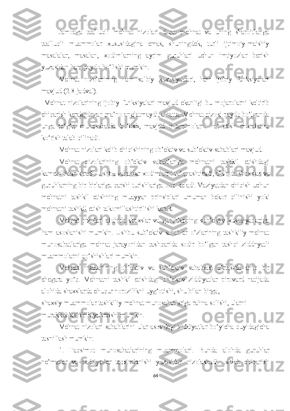 Jamoaga   taalluqli   mehnat   nizolari   faqat   mehnat   va   uning   sharoitlariga
taalluqli   muammolar   xususidagina   emas,   shuningdek,   turli   ijtimoiy-maishiy
masalalar,   masalan,   xodimlarning   ayrim   guruhlari   uchun   imtiyozlar   berish
yuzasidan ham paydo bo‘lishi mumkin.
Mehnat   nizolarining   ham   salbiy   xususiyatlari,   ham   ijobiy   funksiyalari
mavjud ( 2 . 8- jadval).
  Mehnat   nizolarining   ijobiy   funksiyalari   mavjud   ekanligi   bu   mojarolarni   keltirib
chiqarish kerak, degan ma’no anglatmaydi, albatta. Mehnat nizosi paydo bo‘lganda
unga   to‘g‘ri   munosabatda   bo‘lish,   mavjud   muammolarni   hal   etish   choralarini
ko‘rish talab qilinadi.
Mehnat nizolari kelib chiqishining ob’ektiv va sub’ektiv sabablari mavjud. 
Mehnat   nizolarining   ob’ektiv   sabablariga   mehnatni   tashkil   etishdagi
kamchiliklar kiradi. Ushbu sabablar xodimlarni to‘qnashtiradi,   alohida shaxslar va
guruhlarning bir-birlariga qarshi turishlariga olib   keladi. Vaziyatdan chiqish uchun
mehnatni   tashkil   etishning   muayyan   prinsiplari   umuman   bekor   qilinishi   yoki
mehnatni tashkil etish takomillashtirilishi kerak. 
Mehnat   nizolari   alohida   shaxslar   va   guruhlarning   sub’ektiv   xususiyatlariga
ham   asoslanishi   mumkin.   Ushbu   sub’ektiv   sabablar   o‘zlarining   tashkiliy-mehnat
munosabatlariga   mehnat   jarayonidan   tashqarida   sodir   bo‘lgan   tashqi   ziddnyatli
muammolarni qo‘shishlari mumkin.
Mehnat   nizolarining   ob’ektiv   va   sub’ektiv   sabablari   o‘rtasida   aniq   bir
chegara   yo‘q.   Mehnatni   tashkil   etishdagi   ob’ektiv   ziddiyatlar   pirovard   natijada
alohida shaxslarda chuqur norozilikni uyg‘otishi, shu bilan birga,
shaxsiy muammolar tashkiliy-mehnat munosabatlariga rahna solishi, ularni
murakkablashtirib yuborishi mumkin.
Mehnat  nizolari sabablarini  ular asosidagi  ziddiyatlar bo‘yicha quyidagicha
tasniflash mumkin:
1.   Taqsimot   munosabatlarining   muammolari.   Bunda   alohda   guruhlar
ne’matlar   va   qadriyatlar   taqsimlanishi   yuzasidan   nizolashadi.   Ishlab   chiqarish
64 