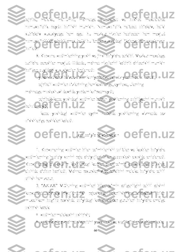 tajriba,   malaka,   ma’lumot,   mehnatga   munosabat   va   boshqa   masalalarda
nomuvofiqlik   paydo   bo‘lishi   mumkin.   Nomuvofiqlik   nafaqat   ob’ektiv,   balki
sub’ektiv   xususiyatga   ham   ega.   Bu   mazkur   nizolar   haqiqatan   ham   mavjud
nomuvofiqliklar sababli emas, balki bu farqlar xususidagi fikrlarga ham asoslangan
bo‘ladi.
8. Korxona xodimlarining yoshi va jinsi bo‘yicha tarkibi. Mazkur masalaga
turlicha   qarashlar   mavjud.   Odatda,   mehnat   nizolarini   keltirib   chiqarishi   mumkin
bo‘lgan quyidagi xususiyatlar farqlanadi:
- yosh xodimlar ba’zan o‘z imkoniyatlariga asossiz yuqori baho beradi;
- tajribali xodimlar o‘zlarining hamkasblariga, ayniqsa, ularning
mehnatga moslashuvi davrida yordam ko‘rsatmaydi;
-  tajribali   katta  yoshdagi   xodimlar   ba’zan  yoshlarning  qobiliyatini   munosib
baholamaydi;
-   katta   yoshdagi   xodimlar   ayrim   hollarda   yoshlarning   xizmatda   tez
o‘sishlariga rashklari keladi.
I I bob bo’yicha xulosalar
1.   Korxonaning   xodimlar   bilan   ta’minlanishi   toifalar   va   kasblar   bo‘yicha
xodimlarning   haqiqiy   sonini   reja   ehtiyojlari   bilan   taqqoslash   asosida   aniqlanadi.
Korxonaning   eng   muhim   kasblardagi   kadrlar   bilan   ta’min   etilishi   tahlil   qilishga
alohida   e’tibor   beriladi.   Mehnat   resurslari   sifat   tarkibini   malaka   bo‘yicha   tahlil
qilish ham zarur.
2.   “AZIZA”   MChJning   xodimlari   bilan   ta’min   etilganligini   tahlil   etishni
korxonani   ijtimoiy   rivojlantirish   rejasining   bajarilishining   o‘rganish   bilan
mustahkam   bog‘liq   ravishda   qo‘yidagi   ko‘rsatkichlar   guruhlari   bo‘yicha   amalga
oshirish kerak:
 x odimlar malakasini oshirish;
 x odimla rn ing mehnat sharoitini yaxshilash va sog‘lig‘ini mustahkamlash;
66 