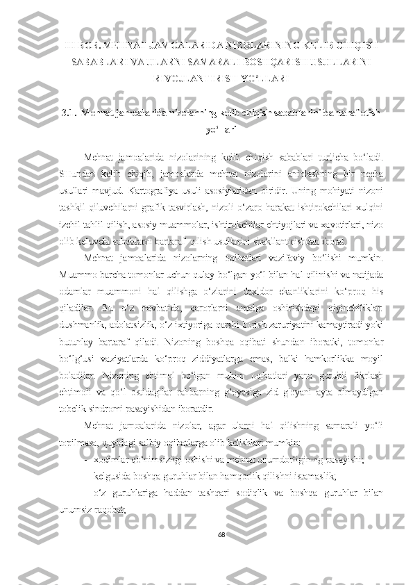 III BOB. MEHNAT JAMOALARIDA NIZOLARINING KELIB CHIQISH
SABABLARI VA ULARNI SAMARALI BOSHQARISH USULLARINI
RIVOJLANTIRISH YO‘LLARI
3.1.  Mehnat jamoalarida nizolarning kelib chiqish sabablarini bartaraf etish
yo‘llari
Mehnat   jamoalarida   nizolarining   kelib   chiqish   sabablari   turlicha   bo‘ladi.
SHundan   kelib   chiqib,   jamoalarda   mehnat   nizolarini   aniqlashning   bir   necha
usullari   mavjud.   Kartografiya   usuli   asosiylaridan   biridir.   Uning   mohiyati   nizoni
tashkil   qiluvchilarni   grafik   tasvirlash,   nizoli   o‘zaro   harakat   ishtirokchilari   xulqini
izchil tahlil qilish, asosiy muammolar, ishtirokchilar ehtiyojlari va xavotirlari, nizo
olib keluvchi sabablarni bartaraf  qilish usullarini shakllantirishdan iborat.
Mehnat   jamoalarida   n izolarning   oqibatlari   vazifaviy   bo‘lishi   mumkin.
Muammo barcha tomonlar uchun qulay bo‘lgan yo‘l bilan hal qilinishi va natijada
odamlar   muammoni   hal   qilishga   o‘zlarini   daxldor   ekanliklarini   ko‘proq   his
qiladilar.   Bu   o‘z   navbatida,   qarorlarni   amalga   oshirishdagi   qiyinchiliklar:
dushmanlik, adolatsizlik, o‘z ixtiyoriga qarshi borish zaruriyatini kamaytiradi yoki
butunlay   bartaraf   qiladi.   Nizoning   boshqa   oqibati   shundan   iboratki,   tomonlar
bo‘lg‘usi   vaziyatlarda   ko‘proq   ziddiyatlarga   emas,   balki   hamkorlikka   moyil
boladilar.   Nizoning   ehtimol   bo‘lgan   muhim   oqibatlari   yana   guruhli   fikrlash
ehtimoli   va   qo‘l   ostidagilar   rahbarning   g‘oyasiga   zid   g'oyani   ayta   olmaydigan
tobelik sindromi pasayishidan iboratdir.
Mehnat   jamoalarida   nizolar,   agar   ularni   hal   qilishning   samarali   yo‘li
topilmasa, quyidagi salbiy oqibatlarga olib kelishlari mumkin:
 xodimlar qo‘nimsizligi oshishi va mehnat unumdorligining pasayishi;
 kelgusida boshqa guruhlar bilan hamqorlik qilishni istamaslik; 
 o‘z   guruhlariga   haddan   tashqari   sodiqlik   va   boshqa   guruhlar   bilan
unumsiz raqobat;
68 