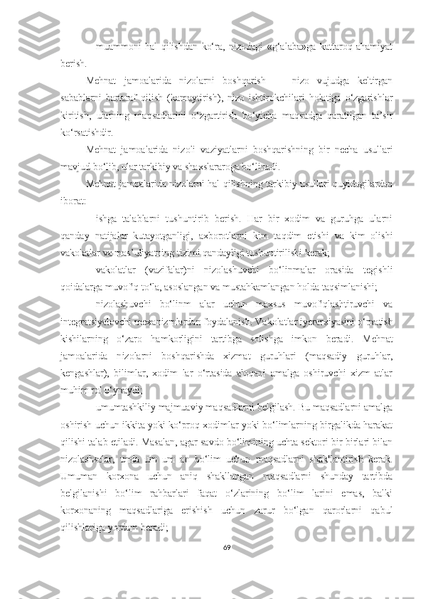  muammoni   hal   qilishdan   ko‘ra,   nizodagi   «g‘alaba»ga   kattaroq   ahamiyat
berish.
Mehnat   jamoalarida   nizolarni   boshqarish   —   nizo   vujudga   keltirgan
sabablarni   bartaraf   qilish   (kamaytirish),   nizo   ishtirokchilari   holatiga   o‘zgarishlar
kiritish,   ularning   maqsadlarini   o‘zgartirish   bo‘yicha   maqsadga   qaratilgan   ta’sir
ko‘rsatishdir.
Mehnat   jamoalarida   nizoli   vaziyatlarni   boshqarishning   bir   necha   usullari
mavjud bo‘lib, ular tarkibiy va shaxslararoga bo‘linadi.
Mehnat jamoalarida nizolarni hal qilishning tarkibiy usullari quyidagilardan
iborat:
 ishga   talablarni   tushuntirib   berish.   Har   bir   xodim   va   guruhga   ularni
qanday   natijalar   kutayotganligi,   axborotlarni   kim   taqdim   etishi   va   kim   olishi
vakolatlar va mas’uliyatning tizimi qandayligi tushuntirilishi kerak;
 vakolatlar   (vazifalar)ni   nizolashuvchi   bo‘linmalar   orasida   tegishli
qoidalarga muvofiq to‘la, asoslangan va mustahkamlangan holda taqsimlanishi;
 nizolashuvchi   bo‘linm   alar   uchun   maxsus   muvofiqlashtiruvchi   va
integratsiyalovchi mexanizmlardan foydalanish.  Vakolatlar iyerarxiyasini o‘rnatish
kishilarning   o‘zaro   hamkorligini   tartibga   solishga   imkon   beradi.   Mehnat
jamoalarida   n izolarni   boshqarishda   xizmat   guruhlari   (maqsadiy   guruhlar,
kengashlar),   bilimlar,   xodim   lar   o‘rtasida   aloqani   amalga   oshiruvchi   xizm   atlar
muhim rol o‘ynaydi;
 umumtashkiliy majmuaviy maqsadlarni belgilash. Bu maqsadlarni amalga
oshirish uchun ikkita yoki ko‘proq xodimlar yoki bo‘limlarning birgalikda harakat
qilishi talab etiladi.  Masalan, agar savdo bo‘limining uchta sektori bir-birlari bilan
nizolashsalar,   unda   um   um   an   bo‘lim   uchun   maqsadlarni   shakllantirish   kerak.
Umuman   korxona   uchun   aniq   shakllangan   maqsadlarni   shunday   tartibda
belgilanishi   bo‘lim   rahbarlari   faqat   o‘zlarining   bo‘lim   larini   emas,   balki
korxonaning   maqsadlariga   erishish   uchun   zarur   bo‘lgan   qarorlarni   qabul
qilishlariga yordam beradi;
69 