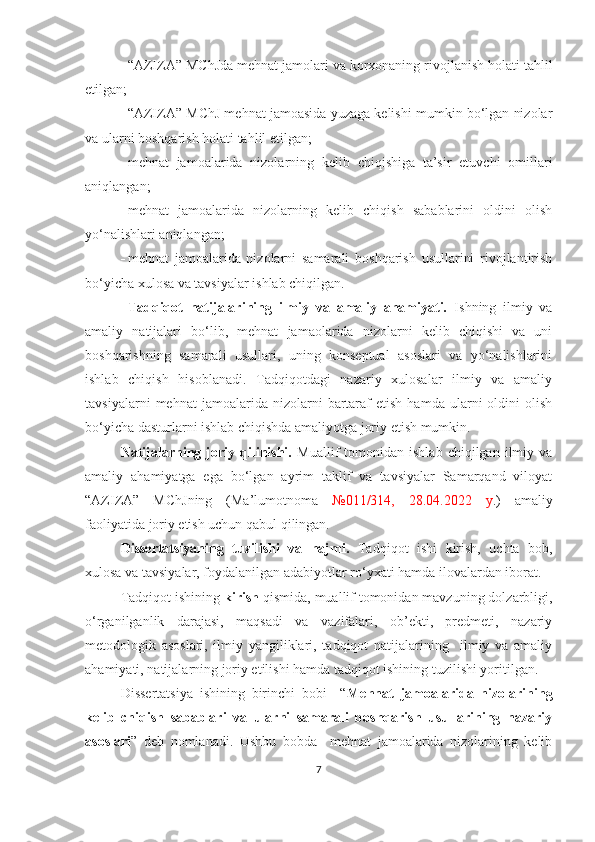  “ AZIZA ”  MChJ da mehnat jamolari va korxonaning rivojlanish holati  tahlil
etilgan;
 “AZIZA” MChJ mehnat jamoasida yuzaga kelishi mumkin bo‘lgan nizolar
va ularni boshqarish holati  tahlil etilgan;
 mehnat   jamoalarida   nizolarning   kelib   chiqishiga   ta’sir   etuvchi   omillari
aniqlangan;
 m ehnat   jamoalarida   nizolarning   kelib   chiqish   sabablarini   oldini   olish
yo‘nalishlari aniqlangan;
 mehnat   jamoalarida   nizolarni   samarali   boshqarish   usullarini   rivojlantirish
bo‘yicha xulosa va tavsiyalar ishlab chiqilgan. 
Tadqiqot   natijalarining   ilmiy   va   amaliy   ahamiyati.   Ishning   ilmiy   va
amaliy   natijalari   bo‘lib,   mehnat   jamaolarida   nizolarni   kelib   chiqishi   va   uni
boshqarishning   samarali   usullari,   uning   konseptual   asoslari   va   yo‘nalishlarini
ishlab   chiqish   hisoblanadi.   Tadqiqotdagi   nazariy   xulosalar   ilmiy   va   amaliy
tavsiyalarni   mehnat   jamoalarida   nizolarni   bartaraf   etish   hamda   ularni   oldini   olish
bo‘yicha dasturlarni ishlab chiqishda amaliyotga joriy etish mumkin.
Natijalarning  joriy  qilinishi.   Muallif   tomonidan   ishlab   chiqilgan  ilmiy  va
amaliy   ahamiyatga   ega   bo‘lgan   ayrim   taklif   va   tavsiyalar   Samarqand   viloyat
“AZIZA”   MChJning   (Ma’lumotnoma   №011/314,   28.04.2022   y .)   amaliy
faoliyatida joriy etish uchun qabul qilingan.
Dissertatsiyaning   tuzilishi   va   hajmi.   Tadqiqot   ishi   kirish,   uchta   bob,
xulosa va tavsiyalar, foydalanilgan adabiyotlar ro‘yxati hamda ilovalardan iborat. 
Tadqiqot ishining  kirish  qismida, muallif tomonidan mavzuning dolzarbligi,
o‘rganilganlik   darajasi,   maqsadi   va   vazifalari,   ob’ekti,   predmeti,   nazariy
metodologik   asoslari,   ilmiy   yangiliklari,   tadqiqot   natijalarining     ilmiy   va   amaliy
ahamiyati, natijalarning joriy etilishi hamda tadqiqot ishining tuzilishi yoritilgan.
Dissertatsiya   ishining   birinchi   bobi     “ Mehnat   jamoalarida   nizolarining
kelib   chiqish   sabablari   va   ularni   samarali   boshqarish   usullarining   nazariy
asoslari ”   deb   nomlanadi.   Ushbu   bobda     mehnat   jamoalarida   nizolarining   kelib
7 