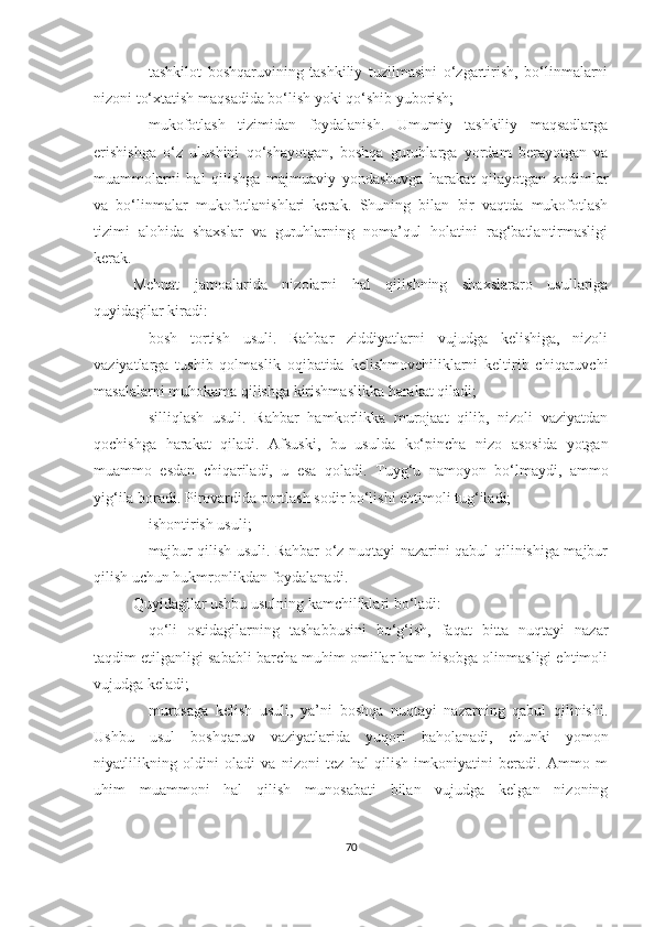  tashkilot   boshqaruvining   tashkiliy   tuzilmasini   o‘zgartirish,   bo‘linmalarni
nizoni to‘xtatish maqsadida bo‘lish yoki qo‘shib yuborish;
 mukofotlash   tizimidan   foydalanish.   Umumiy   tashkiliy   maqsadlarga
erishishga   o‘z   ulushini   qo‘shayotgan,   boshqa   guruhlarga   yordam   berayotgan   va
muammolarni   hal   qilishga   majmuaviy   yondashuvga   harakat   qilayotgan   xodimlar
va   bo‘linmalar   mukofotlanishlari   kerak.   Shuning   bilan   bir   vaqtda   mukofotlash
tizimi   alohida   shaxslar   va   guruhlarning   noma’qul   holatini   rag‘batlantirmasligi
kerak.
Mehnat   jamoalarida   nizolarni   hal   qilishning   shaxslararo   usullariga
quyidagilar kiradi:
 bosh   tortish   usuli.   Rahbar   ziddiyatlarni   vujudga   kelishiga,   nizoli
vaziyatlarga   tushib   qolmaslik   oqibatida   kelishmovchiliklarni   keltirib   chiqaruvchi
masalalarni muhokama qilishga kirishmaslikka harakat qiladi;
 silliqlash   usuli.   Rahbar   hamkorlikka   murojaat   qilib,   nizoli   vaziyatdan
qochishga   harakat   qiladi.   Afsuski,   bu   usulda   ko‘pincha   nizo   asosida   yotgan
muammo   esdan   chiqariladi,   u   esa   qoladi.   Tuyg‘u   namoyon   bo‘lmaydi,   ammo
yig‘ila boradi. Pirovardida portlash sodir bo‘lishi ehtimoli tug‘iladi;
 ishontirish usuli;
 majbur qilish usuli. Rahbar o‘z nuqtayi nazarini qabul qilinishiga majbur
qilish uchun hukmronlikdan foydalanadi. 
Quyidagilar ushbu usulning kamchiliklari bo‘ladi:
 qo‘li   ostidagilarning   tashabbusini   bo‘g‘ish,   faqat   bitta   nuqtayi   nazar
taqdim etilganligi sababli barcha muhim omillar ham hisobga olinmasligi ehtimoli
vujudga keladi;
 murosaga   kelish   usuli,   ya’ni   boshqa   nuqtayi   nazarning   qabul   qilinishi.
Ushbu   usul   boshqaruv   vaziyatlarida   yuqori   baholanadi,   chunki   yomon
niyatlilikning   oldini   oladi   va   nizoni   tez   hal   qilish   imkoniyatini   beradi.   Ammo   m
uhim   muammoni   hal   qilish   munosabati   bilan   vujudga   kelgan   nizoning
70 