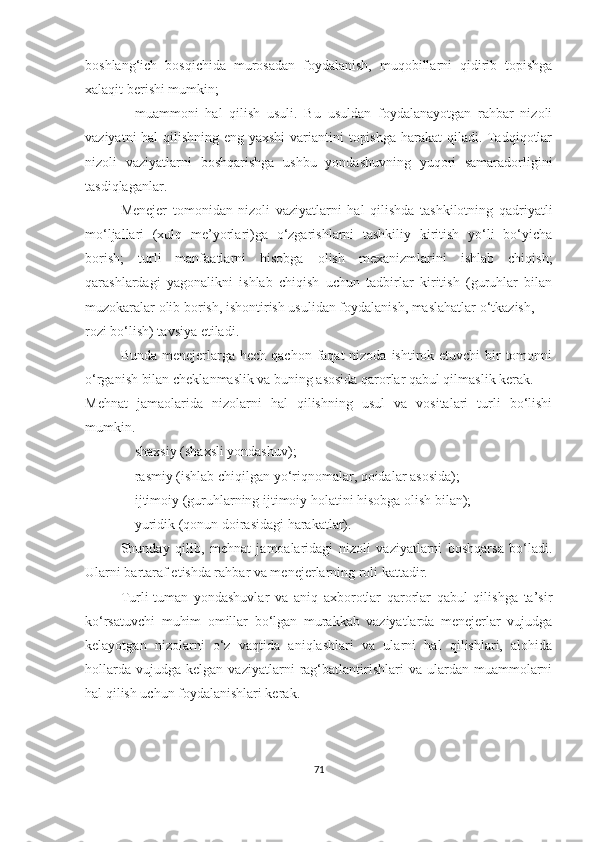 boshlang‘ich   bosqichida   murosadan   foydalanish,   muqobillarni   qidirib   topishga
xalaqit berishi mumkin ;
 muammoni   hal   qilish   usuli.   Bu   usuldan   foydalanayotgan   rahbar   nizoli
vaziyatni  hal  qilishning eng yaxshi  variantini topishga  harakat  qiladi. Tadqiqotlar
nizoli   vaziyatlarni   boshqarishga   ushbu   yondashuvning   yuqori   samaradorligini
tasdiqlaganlar .
Menejer   tomonidan   nizoli   vaziyatlarni   hal   qilishda   tashkilotning   qadriyatli
mo‘ljallari   (xulq   me’yorlari)ga   o‘zgarishlarni   tashkiliy   kiritish   yo‘li   bo‘yicha
borish;   turli   manfaatlarni   hisobga   olish   mexanizmlarini   ishlab   chiqish;
qarashlardagi   yagonalikni   ishlab   chiqish   uchun   tadbirlar   kiritish   (guruhlar   bilan
muzokaralar olib borish, ishontirish usulidan foydalanish, maslahatlar o‘tkazish,
rozi bo‘lish) tavsiya etiladi.
Bunda menejerlarga hech qachon  faqat  nizoda ishtirok etuvchi  bir  tomonni
o‘rganish bilan cheklanmaslik va buning asosida qarorlar qabul qilmaslik kerak.
Mehnat   jamaolarida   n izolarni   hal   qilishning   usul   va   vositalari   turli   bo‘lishi
mumkin.
 shaxsiy (shaxsli yondashuv);
 rasmiy (ishlab chiqilgan yo‘riqnomalar, qoidalar asosida);
 ijtimoiy (guruhlarning ijtimoiy holatini hisobga olish bilan);
 yuridik (qonun doirasidagi harakatlar).
Shunday   qilib,   mehnat   jamoalaridagi   nizoli   vaziyatlarni   boshqarsa   bo‘ladi.
Ularni bartaraf etishda rahbar va menejerlarning roli kattadir.
Turli-tuman   yondashuvlar   va   aniq   axborotlar   qarorlar   qabul   qilishga   ta’sir
ko‘rsatuvchi   muhim   omillar   bo‘lgan   murakkab   vaziyatlarda   menejerlar   vujudga
kelayotgan   nizolarni   o‘z   vaqtida   aniqlashlari   va   ularni   hal   qilishlari,   alohida
hollarda   vujudga   kelgan  vaziyatlarni   rag‘batlantirishlari   va   ulardan  muammolarni
hal qilish uchun foydalanishlari kerak.
71 