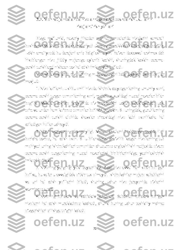 3.2. Mehnat jamoalarida nizolarni samarali boshqarish usullarini
rivojlantirish yo‘llari
Bizga   ma’lumki,   nazariy   jihatdan   mehnat   jamoalarida   nizolarini   samarali
boshqarish va ularni hal etish imkoniyati ularning murakkkablik darajasiga bog‘liq.
Lekin   amaliyotda   bu  darajani   aniq   belgilash   qiyin.  Ba’zan   dastavval   arzimas   deb
hisoblangan   nizo   jiddiy   mojaroga   aylanib   ketishi,   shuningdek   keskin   qarama-
qarshi turishlarni nisbatan tez hal etish imkoniyati bo‘ladi. 
Mehnat jamoalarida nizolarining murakkabligini belgilaydigan qator omillar
mavjud:
1. Nizo ko‘lami. Ushbu omil nizoda ishtirok etayotganlarning umumiy soni,
qarama-qarshi   turgan   tomonlarning   soni,   mojaro   xususidagi   nuqtai   nazarlar   bilan
bog‘liq.   Masalan,   mojaro   jarayonida   o‘z   manfaatlari   uchun   kurashayotgan   uch,
to‘rt va undan ham ko‘proq tomonlar bo‘lishi mumkin. SHuningdek, guruhlarning
qarama-qarshi   turishi   alohida   shaxslar   o‘rtasidagi   nizo   kabi   osonlikcha   hal
etiladigan hollar uchraydi.
2. Nizoli  vaziyatning davomiyligi. Mojarolar  ularni  boshlangan  paytda iloji
boricha   tezroq,   hal   etish   oson.   SHu   bilan   birga   cho‘zilib   ketgan   nizolarning   tub
mohiyati uning ishtirokchilari tomonidan chuqurroq anglashilishi natijasida o‘zaro
qarama-qarshi   turganlarning   nuqtai   nazarlarini   bir-birlarinikiga   yaqinlashtirish
imkoni bo‘ladi. 
3. Nizoning   yangiligi   yoki   qaytarilishi.   Agar   nizo   avval   ham   sodir   bo‘lgan
bo‘lsa, bu safar u avvalgidek o‘tkir tus olmaydi. Ishtirokchilar mojaro sabablarini
va   uni   hal   etish   yo‘llarini   biladi,   shuning   uchun   nizo   jarayonida   o‘zlarini
vazminroq tutadi. 
4. Nizoning   ob’ektiv   va   sub’ektiv   sabablari.   Sabablari   ob’ektiv   bo‘lgan
nizolarni   hal   etish   murakkabroq   kechadi,   chunki   buning   uchun   tashkiliy-mehnat
o‘zgarishlari qilishga to‘g‘pi keladi.
72 