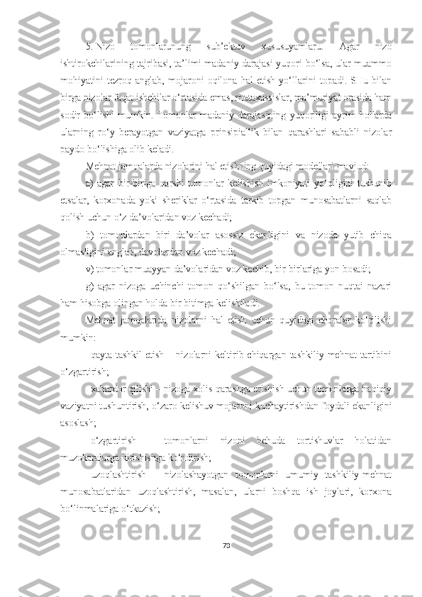 5. Nizo   tomonlarunung   sub’ektuv   xususuyamlaru.   Agar   nizo
ishtirokchilarining tajribasi, ta’limi madaniy darajasi yuqori bo‘lsa, ular muammo
mohiyatini   tezroq   anglab,   mojaroni   oqilona   hal   etish   yo‘llarini   topadi.   SHu   bilan
birga nizolar faqat ishchilar o‘rtasida emas, mutaxassislar, ma’muriyat orasida ham
sodir   bo‘lishi   mumkin.   Tomonlar   madaniy   darajasining   yuqoriligi   ayrim   hollarda
ularning   ro‘y   berayotgan   vaziyatga   prinsipiallik   bilan   qarashlari   sababli   nizolar
paydo bo‘lishiga olib keladi. 
Mehnat jamoalarda nizolarini hal etishning quyidagi modellari mavjud:
a)   agar   bir-biriga   qarshi   tomonlar   kelishish   imkoniyati   yo‘qligini   tushunib
etsalar,   korxonada   yoki   sheriklar   o‘rtasida   tarkib   topgan   munosabatlarni   saqlab
qolish uchun o‘z da’volaridan voz kechadi;
b)   tomonlardan   biri   da’volar   asossiz   ekanligini   va   nizoda   yutib   chiqa
olmasligini anglab, davolardan voz kechadi;
v) tomonlar muayyan da’volaridan voz kechib, bir - birlariga yon bosadi;
g)   agar   nizoga   uchinchi   tomon   qo‘shilgan   bo‘lsa,   bu   tomon   nuqtai   nazari
ham hisobga olingan holda bir bitimga kelishiladi.
Mehnat   jamoalarida   nizolarni   hal   etish   uchun   quyidagi   choralar   ko‘rilishi
mumkin:
 qayta  tashkil  etish  –  nizolarni  keltirib chiqargan  tashkiliy mehnat  tartibini
o‘zgartirish;
 xabardor qilishi – nizoga xolis qarashga erishish uchun tomonlarga haqiqiy
vaziyatni tushuntirish, o‘zaro kelishuv mojaroni kuchaytirishdan foydali ekanligini
asoslash;
 o‘zgartirish   –   tomonlarni   nizoni   behuda   tortishuvlar   holatidan
muzokaralarga kirishishga ko‘ndirish;
 uzoqlashtirish   –   nizolashayotgan   tomonlarni   umumiy   tashkiliy-mehnat
munosabatlaridan   uzoqlashtirish,   masalan,   ularni   boshqa   ish   joylari,   korxona
bo‘linmalariga o‘tkazish;
73 