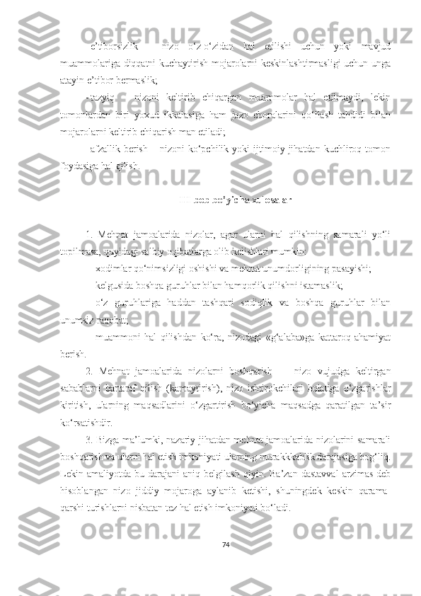  e’tiborsizlik   –   nizo   o‘z-o‘zidan   hal   etilishi   uchun   yoki   mavjud
muammolariga diqqatni kuchaytirish mojarolarni keskinlashtirmasligi  uchun unga
atayin e’tibor bermaslik;
 tazyiq   –   nizoni   keltirib   chiqargan   muammolar   hal   etilmaydi,   lekin
tomonlardan   biri   yoxud   ikkalasiga   ham   jazo   choralarini   qo‘llash   tahdidi   bilan
mojarolarni keltirib chiqarish man etiladi;
 afzallik  berish   –  nizoni   ko‘pchilik   yoki   ijtimoiy  jihatdan   kuchliroq   tomon
foydasiga hal qilish.  
III bob bo’yicha xulosalar
1.   Mehnat   jamoalarida   nizolar,   agar   ularni   hal   qilishning   samarali   yo‘li
topilmasa, quyidagi salbiy oqibatlarga olib kelishlari mumkin:
 xodimlar qo‘nimsizligi oshishi va mehnat unumdorligining pasayishi;
 kelgusida boshqa guruhlar bilan hamqorlik qilishni istamaslik; 
 o‘z   guruhlariga   haddan   tashqari   sodiqlik   va   boshqa   guruhlar   bilan
unumsiz raqobat;
 muammoni   hal   qilishdan   ko‘ra,   nizodagi   «g‘alaba»ga   kattaroq   ahamiyat
berish.
2.   Mehnat   jamoalarida   nizolarni   boshqarish   —   nizo   vujudga   keltirgan
sabablarni   bartaraf   qilish   (kamaytirish),   nizo   ishtirokchilari   holatiga   o‘zgarishlar
kiritish,   ularning   maqsadlarini   o‘zgartirish   bo‘yicha   maqsadga   qaratilgan   ta’sir
ko‘rsatishdir.
3. Bizga ma’lumki, nazariy jihatdan mehnat jamoalarida nizolarini samarali
boshqarish va ularni hal etish imkoniyati ularning murakkkablik darajasiga bog‘liq.
Lekin   amaliyotda   bu  darajani   aniq   belgilash   qiyin.  Ba’zan   dastavval   arzimas   deb
hisoblangan   nizo   jiddiy   mojaroga   aylanib   ketishi,   shuningdek   keskin   qarama-
qarshi turishlarni nisbatan tez hal etish imkoniyati bo‘ladi. 
74 