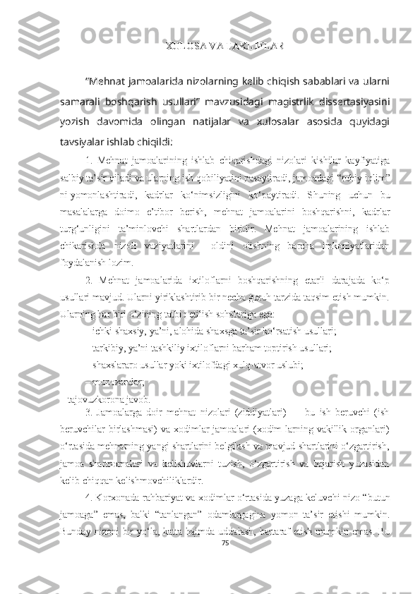 XULOSA VA TAKLIFLAR
“Mehnat jamoalarida nizolarning kelib chiqish sabablari va ularni
samarali   boshqarish   usullari”   mavzusidagi   magistrlik   dissertasiyasini
yozish   davomida   olingan   natijalar   va   xulosalar   asosida   quyidagi
tavsiyalar ishlab chiqildi:
1.   Mehnat   jamoalarining   ishlab   chiqarishdagi   nizolari   kishilar   kayfiyatiga
salbiy ta’sir qiladi va ularning ish qobiliyatini pasaytiradi, jamoadagi  “ruhiy iqlim”
ni   yomonlashtiradi,   kadrlar   ko‘nimsizligini   ko‘paytiradi.   S h uning   uchun   bu
masalalarga   doimo   e’tibor   berish,   mehnat   jamoalarini   boshqarishni,   kadrlar
turg‘unligini   ta’minlovchi   shartlardan   biridir.   Mehnat   jamoalarining   ishlab
chikarishda   nizoli   vaziyatlarini     oldini   olishning   barcha   imkoniyatlaridan
foydalanish lozim.
2.   Mehnat   jamoalarida   ixtiloflarni   boshqarishning   etarli   darajada   ko‘p
usullari mavjud. Ularni yiriklashtirib bir necha guruh tarzida taqsim etish mumkin.
Ularning har biri o‘zining tatbiq etilish sohalariga ega:
–   ichki shaxsiy, ya’ni, alohida shaxsga ta’sir ko‘rsatish usullari;
–   tarkibiy, ya’ni tashkiliy ixtiloflarni barham toptirish usullari;
–   shaxslararo usullar yoki ixtilofdagi xulq-atvor uslubi;
–   munozaralar;
–   tajovuzkorona javob.
3.   Jamoalarga   doir   mehnat   nizolari   (ziddiyatlari)   —   bu   ish   beruvchi   (ish
beruvchilar  birlashmasi)  va  xodimlar  jamoalari  (xodim-larning vakillik organlari)
o‘rtasida mehnatning yangi shartlarini belgilash va mavjud shartlarini o‘zgartirish,
jamoa   shartnomalari   va   kelishuvlarni   tuzish,   o‘zgartirish   va   bajarish   yuzasidan
kelib chiqqan kelishmovchiliklardir.
4. Korxonada rahbariyat va xodimlar o‘rtasida yuzaga keluvchi nizo “butun
jamoaga”   emas,   balki   “tanlangan”   odamlargagina   yomon   ta’sir   etishi   mumkin.
Bunday  nizoni  bir  yo‘la,  katta hajmda  uddalash,  bartaraf   etish  mumkin emas.  Bu
75 