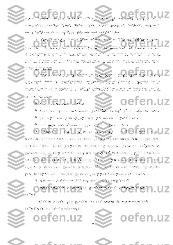 nizoni   bartaraf   etishda   rahbar   oqilligi,   adolatliligi,   madaniy   saviyasi   bilan
hamkorlikka   intilishi   kerak.   Ya’ni,   ushbu   nizoli   vaziyatda   hokimlik   mavqeida
emas, balki teng huquqiylik asosida echimni topishi lozim.
5.   Korxonaning   xodimlar   bilan   ta’minlanishi   toifalar   va   kasblar   bo‘yicha
xodimlarning   haqiqiy   sonini   reja   ehtiyojlari   bilan   taqqoslash   asosida   aniqlanadi.
Korxonaning   eng   muhim   kasblardagi   kadrlar   bilan   ta’min   etilishi   tahlil   qilishga
alohida   e’tibor   beriladi.   Mehnat   resurslari   sifat   tarkibini   malaka   bo‘yicha   tahlil
qilish ham zarur.
6.   “AZIZA”   MChJning   xodimlari   bilan   ta’min   etilganligini   tahlil   etishni
korxonani   ijtimoiy   rivojlantirish   rejasining   bajarilishining   o‘rganish   bilan
mustahkam   bog‘liq   ravishda   qo‘yidagi   ko‘rsatkichlar   guruhlari   bo‘yicha   amalga
oshirish kerak:
 x odimlar malakasini oshirish;
 x odimla rn ing mehnat sharoitini yaxshilash va sog‘lig‘ini mustahkamlash;
 i jtimoiy-madaniy va uy-joy-maishiy sharoitlarini yaxshilash;
 m ehnat jamoasi a’zolarining ijtimoiy himoya qilinishi.
7.   Bevosita   ishlab   chiqarish   sohasidagi   band   bo‘lgan   ishchi,
xizmatchilarning  hissasini   olib  borishini   ijobiy   baholash   kerak.   Mehnat   jamoalari
tarkibini   tahlil   qilish   jarayonida   ishchilarning   alohida   guruhlari   bo‘yicha   va
guruhlarning   tarkibiy   qismlari   bo‘yicha   nisbiy   ko‘rsatkichlarni,   ya’ni   hissalarini
hisoblab   baholash   kerak.   Ishchilarning   tarkibi   bo‘yicha   ularni   funksional   ishni
bajarishga   qarab   turli   guruhlarga   ajratib   tahlil   qilish   va   ular   hissasining   oshishi
yoki kamayishi tahlil natijalariga qarab ijobiy yoki salbiy baholash mumkin.
8.  Mehnat nizosining muhiti quyidagilar bilan belgilanadi:
 qaysidir alohida shaxslar yoki guruhlar mojaroli vaziyatda betaraf
bo‘ladi;
 alohida shaxslar yoki guruhlar mojaroli vaziyatda muammoga befarq
bo‘ladi yoki aralashni xoxlamaydi;
76 