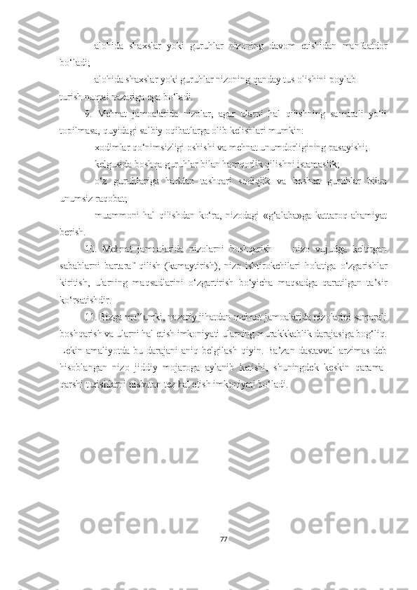  alohida   shaxslar   yoki   guruhlar   nizoning   davom   etishidan   manfaatdor
bo‘ladi;
 alohida shaxslar yoki guruhlar nizoning qanday tus olishini poylab
turish nuqtai nazariga ega bo‘ladi.
9.   Mehnat   jamoalarida   nizolar,   agar   ularni   hal   qilishning   samarali   yo‘li
topilmasa, quyidagi salbiy oqibatlarga olib kelishlari mumkin:
 xodimlar qo‘nimsizligi oshishi va mehnat unumdorligining pasayishi;
 kelgusida boshqa guruhlar bilan hamqorlik qilishni istamaslik; 
 o‘z   guruhlariga   haddan   tashqari   sodiqlik   va   boshqa   guruhlar   bilan
unumsiz raqobat;
 muammoni   hal   qilishdan   ko‘ra,   nizodagi   «g‘alaba»ga   kattaroq   ahamiyat
berish.
10.   Mehnat   jamoalarida   nizolarni   boshqarish   —   nizo   vujudga   keltirgan
sabablarni   bartaraf   qilish   (kamaytirish),   nizo   ishtirokchilari   holatiga   o‘zgarishlar
kiritish,   ularning   maqsadlarini   o‘zgartirish   bo‘yicha   maqsadga   qaratilgan   ta’sir
ko‘rsatishdir.
11. Bizga ma’lumki, nazariy jihatdan mehnat jamoalarida nizolarini samarali
boshqarish va ularni hal etish imkoniyati ularning murakkkablik darajasiga bog‘liq.
Lekin   amaliyotda   bu  darajani   aniq   belgilash   qiyin.  Ba’zan   dastavval   arzimas   deb
hisoblangan   nizo   jiddiy   mojaroga   aylanib   ketishi,   shuningdek   keskin   qarama-
qarshi turishlarni nisbatan tez hal etish imkoniyati bo‘ladi. 
 
77 