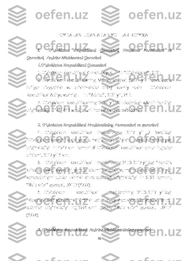 FOYDALANILGAN ADABIYOTLAR RO’YXATI
I. O‘zbekiston   Respublikasi   Qonunlari,   Prezident   Farmonlari   va
Qarorlari, Vazirlar Mahkamasi Qarorlari
1.O‘zbekiston Respublikasi Qonunlari
1 .   O‘zbekston  Respublikasi Konstitutsiyasi. – T.: “O‘zbekiston”,  2021.
2.   O’zbekiston   Respublikasining   Mehnat   kodeksi:   (2021   yil   1   fevralgacha
bo’lgan   o’zgartirish   va   qo’shimchalar   bilan)   Rasmiy   nashr   –   O’zbekiston
Respublikasi Adliya vazirligi. – T.: “Adolat”, 2021 yil, 76-b.
3.   O’zbekiston   Respublikasining   2020   yil   20   oktabrdagi   «Aholi   bandligi
to’g’risida»gi O’RQ-642-son Qonuni. https://lex.uz/docs/5055690
2. O‘zbekston Respublikasi Prezidentining Farmonlari va qarorlari
4.   O‘zbekiston   Respublikasi   Prezidentining   2017   yil   7   fevraldagi
“O‘zbekiston Respublikasini yanada rivojlantirish bo‘yicha Harakatlar strategiyasi
to‘g‘risida”gi   PF-4947-son   Farmoni   //   O‘zbekiston   Respublikasi   qonun   hujjatlar
to‘plami, 2017 yil 6 son.
5.     O‘zbekiston   Respublikasi   Prezidentining 24.05.2017 yildagi “Bandlik
sohasida   davlat   siyosatini   yanada   takomillashtirish   va   mehnat   organlari   faoliyati
samaradorligini   tubdan   oshirish   chora-tadbirlari   to‘g‘risida”gi   PF-5052   Farmoni,
“Xalq so‘zi” gazetasi,  №103 (6797).
6.   O‘zbekiston       Respublikasi       Prezidentining   24.05.2017   yildagi
“Kasanachilikni   yanada   rivojlantirish   uchun   qulay  shart-sharoitlar   yaratish   chora-
tadbirlari   to‘g‘risida”gi   PQ-2996-sonli   Qarori,   “Xalq   so‘zi”   gazetasi,     №104
(6798).
3. O‘zbekiston Respublikasi Vazirlar Mahkamasining qarorlari
78 