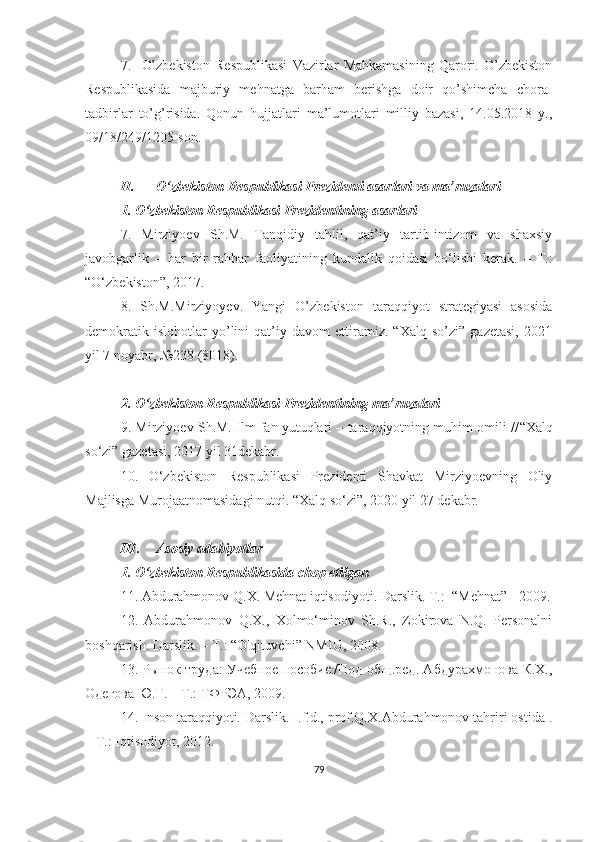 7.     O’zbekiston   Respublikasi   Vazirlar   Mahkamasining   Qarori.   O’zbekiston
Respublikasida   majburiy   mehnatga   barham   berishga   doir   qo’shimcha   chora-
tadbirlar   to’g’risida.   Qonun   hujjatlari   ma’lumotlari   milliy   bazasi,   14.05.2018   y.,
09/18/249/1205-son.
II. O‘zbekiston Respublikasi Prezidenti asarlari va ma’ruzalari
1. O‘zbekiston Respublikasi Prezidentining asarlari
7.   Mirziyoev   Sh.M.   Tanqidiy   tahlil,   qat’iy   tartib-intizom   va   shaxsiy
javobgarlik   –   har   bir   rahbar   faoliyatining   kundalik   qoidasi   bo‘lishi   kerak.   –   T.:
“O‘zbekiston”, 2017.
8.   Sh.M.Mirziyoyev.   Yangi   O’zbekiston   taraqqiyot   strategiyasi   asosida
demokratik   islohotlar   yo’lini   qat’iy   davom   ettiramiz.   “Xalq   so’zi”   gazetasi,   2021
yil 7 noyabr, №238 (8018).
2. O‘zbekiston Respublikasi Prezidentining ma’ruzalari
9.  Mirziyoev Sh.M. Ilm fan yutuqlari – taraqqiyotning muhim omili // “Xalq
so‘zi” gazetasi, 2017 yil 31dekabr.
10.   O‘zbekiston   Respublikasi   Prezidenti   Shavkat   Mirziyoevning   Oliy
Majlisga Murojaatnomasidagi nutqi. “Xalq so‘zi”, 2020 yil 27 dekabr.
III. Asosiy adabiyotlar 
1. O‘zbekiston Respublikasida chop etilgan 
11 . Abdurahmonov Q.X. Mehnat iqtisodiyoti. Darslik. T.:   “ Mehnat” - 2009.
12.   Abdurahmonov   Q.X.,   Xolmo‘minov   Sh.R.,   Zokirova   N.Q.   Personalni
boshqarish. Darslik. – T.: “O'qituvchi” NMIU, 2008.
13. Рынок труда: Учeбное пособие./Под общ.рeд. Абдурахмонова К.Х.,
Одeгова Ю.Г. – Т.: ТФРЭА, 2009.
14. Inson taraqqiyoti. Darslik. I.f.d., prof.Q.X.Abdurahmonov tahriri ostida .
– Т.: Iqtisodiyot, 2012.
79 