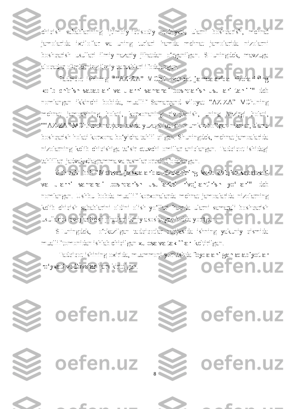 chiqish   sabablarining   ijtimoiy-iqtisodiy   mohiyati ,   ularni   boshqarish,   mehnat
jamolarida   ixtiloflar   va   uning   turlari   hamda   mehnat   jamolarida   nizolarni
boshqarish   usullari   ilmiy-nazariy   jihatdan   o‘rganilgan.   SHuningdek,   mavzuga
aloqador olimlarning ilmiy qarashlari ifodalangan.
Tadqiqot   ishining   “ “AZIZA”   MChJ   mehnat   jamoalarida   nizolarining
kelib   chiqish   sabablari   va   ularni   samarali   boshqarish   usullari   tahlili”   deb
nomlangan   ikkinchi   bobida,   muallif   Samarqand   viloyat   “AZIZA”   MChJ ning
mehnat   jamoasining   holati,   korxonaning   rivojlanish,   uning   hozirgi   holati,
“ “AZIZA” MChJ  mehnat jamoasida yuzaga kelishi mumkin bo‘lgan nizolar, ularni
boshqarish holati korxona bo‘yicha tahlil qilgan. Shuningdek, mehnat jamoalarida
nizolarning   kelib   chiqishiga   ta’sir   etuvchi   omillar   aniqlangan.   Tadqiqot   ishidagi
t ahlillar  jadval, diagramma va rasmlar orqali ifodalangan.
Uchinchi   bob   “ Mehnat   jamoalarida   nizolarining   kelib   chiqish   sabablari
va   ularni   samarali   boshqarish   usullarini   rivojlantirish   yo‘llari”   deb
nomlangan.   Ushbu   bobda   muallif   korxonalarda   mehnat   jamoalarida   nizolarning
kelib   chiqish   sabablarini   oldini   olish   yo‘llari   hamda   ularni   samarali   boshqarish
usullarini rivojlantirish  jihatlari ilmiy asoslangan holda yoritgan.
SHuningdek,     o‘tkazilgan   tadqiqotlar   natijasida   ishning   yakuniy   qismida
muallif tomonidan ishlab chiqilgan  xulosa va takliflar   keltirilgan. 
Tadqiqot ishining oxirida, muammoni yoritishda  foydalanilgan adabiyotlar
ro‘yxati  va  ilovalar  ham kiritilgan.
8 