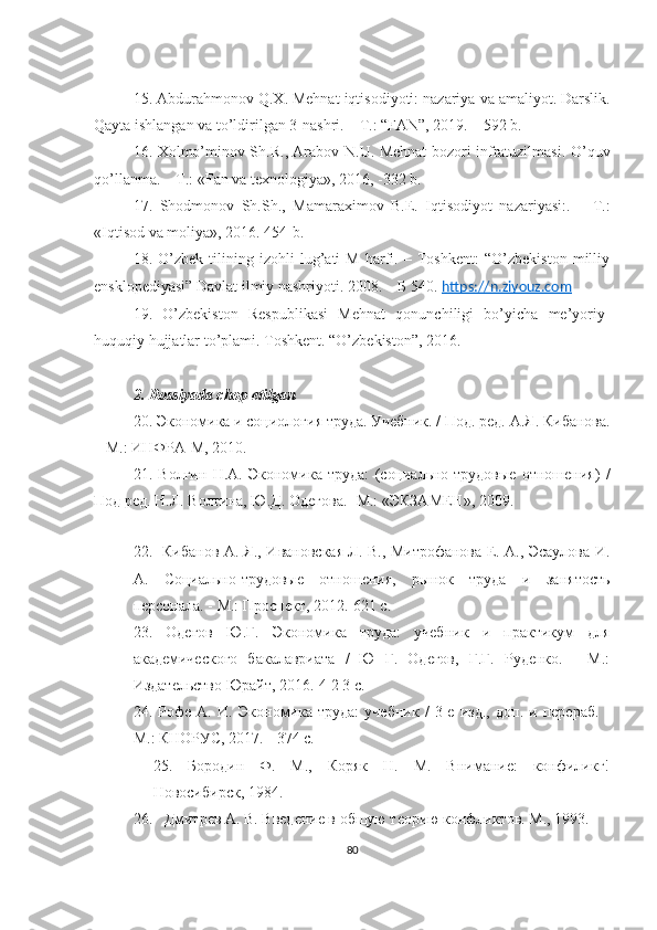 15. Abdurahmonov   Q . X .  Mehnat   iqtisodiyoti: nazariya   va   amaliyot. Darslik.
Qayta ishlangan va to’ldirilgan 3-nashri. – Т.: “FAN”, 2019. – 592 b. 
16. Xolmo’minov Sh.R. , Arabov N.U. Mehnat bozori infratuzilmasi. O’quv
qo’llanma. – Т.: «Fan va texnologiya», 2016, -332 b.
17.   Shodmonov   Sh.Sh.,   Mamaraximov   B.E.   Iqtisodiyot   nazariyasi:.   –   Т.:
«Iqtisod va moliya», 2016. 454-b.  
18.   O’zbek   tilining   izohli   lug’ati   М   harfi.   –   Toshkent:   “O’zbekiston   milliy
ensklopediyasi” Davlat ilmiy nashriyoti. 2008. – Б 540.  https://n.ziyouz.com
19.   O’zbekiston   Respublikasi   Mehnat   qonunchiligi   bo’yicha   me’yoriy-
huquqiy hujjatlar to’plami. Toshkent. “O’zbekiston”, 2016.
2. Rossiyada chop etilgan 
20 .  Экономика и социология труда. Учeбник. / Под. рeд.  А.Я. Кибанова.
– М.: ИНФРА-М, 2010. 
21 .   Волгин   Н . A .   Экономика   труда:   (социально-трудовые   отношeния)   /
Под рeд. Н.Л. Волгина, Ю.Д. Одeгова. -М.: «ЭКЗАМЕН», 200 9 .
 
22.   Кибанов А. Я., Ивановская Л. В., Митрофанова Е. А., Эсаулова И.
А.   Социально-трудовые   отношения,   рынок   труда   и   занятость
персонала. - М.: Проспект,   2012.-621 с.
23.   Одегов   Ю.Г.   Экономика   труда:   учебник   и   практикум   для
академического   бакалавриата   /   Ю   Г.   Одегов,   Г.Г.   Руденко.   -   М.:
Издательство Юрайт, 2016.-4 2 3 с.  
24.   Рофе   А.   И.   Экономика   труда:   учебник   /   3-е   изд.,   доп.   и   перераб.   -
М.: КНОРУС, 2017. - 374 с.  
25.   Бородин   Ф.   М.,   Коряк   Н.   М.   Внимание:   конфиликг!
Новосибирск, 1984.  
26.   Дмитрев А. В. Введение в общую теорию конфликтов. М., 1993.  
80 