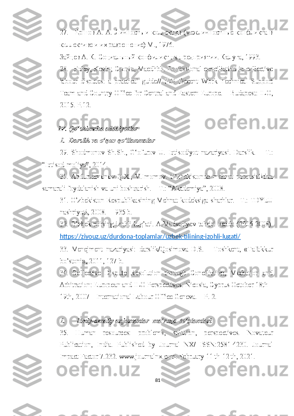 27.     Еmов А. А. Личность и коллектив (межличностные конфликта в
коллективе и их разрешение) М., 1976.  
Зайцев А. К. Социальный конфиликт на предприятии. Калуга , 1993.
28.   Foley, Kevin; Cronin, Maedhbh. Professional conciliation in collective
labour   disputes:   a   practical   guide//   ILO   Decent   Work   Technical   Support
Team and Country   Office for Central and Eastern Europe. – Budapest: ILO,
2015.  P.12.
IV.  Qo‘shimcha adabiyotlar
1. Darslik va o‘quv qo‘llanmalar
29.   S h odmonov   S h .S h .,   G‘ofurov   U.   Iqtisodiyot   nazariyasi.   Darslik.   –   T.:
“Iqtisod-moliya”, 2014. 
30.   Abdurahmonov   Q.X.,   V.Imomov.   O‘zbekistonda   mehnat   potensialidan
samarali foydalanish va uni boshqarish. – T.: “Akademiya”, 2008.
31.   O’zbekiston Respublikasining Mehnat kodeksiga sharhlar. –Т.: TDYuU
nashriyoti, 2008. –  935  b .
32.   O’zbek  tilining izohli   lug’ati.  A.Madvaliyev  tahriri   ostida  (2006-2008).
https://ziyouz.uz/durdona-toplamlar/uzbek-tilining-izohli-lugati/
33.   Menejment   nazariyasi:   darslik/Qosimova   D.S.   –   Toshkent,   «Tafakkur
bo’stoni», 2011, 127 b.
34.   Collective   Dispute   Resolution   through   Conciliation,   Mediation   and
Arbitration: European and ILO Perspectives. Nicosia, Cyprus October 18th –
19th,   2007 – International Labour Office Geneva. – P. 2.
1. Ilmiy-amaliy anjumanlar  ma’ruza  to‘plamlari
35.   Human   resources:   problems,   solution,   perspectives.   Novateur
Publication,   India.   Published   by   Journal   NX/   ISSN:2581-4230.   Journal
Impact Factor 7.232. www.journalnx.com. February 11 th-12 th, 2021.
81 
