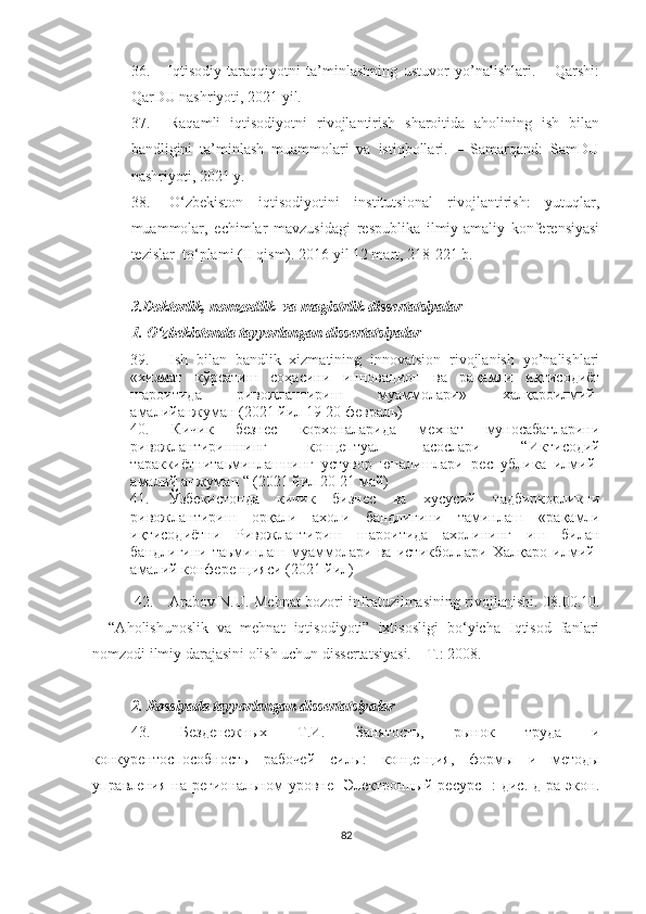 36.       Iqtisodiy   taraqqiyotni   ta’minlashning   ustuvor   yo’nalishlari.   –   Qarshi:
QarDU nashriyoti, 2021 yil.
37. Raqamli   iqtisodiyotni   rivojlantirish   sharoitida   aholining   ish   bilan
bandligini   ta’minlash   muammolari   va   istiqbollari.   –   Samarqand:   SamDU
nashriyoti, 2021 y.
38. O‘zbekiston   iqtisodiyotini   institutsional   rivojlantirish:   yutuqlar,
muammolar,   echimlar   mavzusidagi   respublika   ilmiy-amaliy   konferensiyasi
tezislar  to‘plami (II qism). 2016 yil 12 mart, 218-221 b.
3.Doktorlik, nomzodlik  va magistrlik dissertatsiyalar
1. O‘zbekistonda tayyorlangan dissertatsiyalar
39. Ish   bilan   bandlik   xizmatining   innovatsion   rivojlanish   yo’nalishlari
«хизмат   кўрсатиш   соҳасини   инновацион   ва   рақамли   иқтисодиёт
шароитида   ривожлантириш   муаммолари»   халқароилмий-
амалийанжуман (2021 йил 19-20 февраль)
40.   К ичик   безнес   корхоналарида   мехнат   муносабатларини
ривожлантиришнинг   концептуал   асослари   “И ктисодий
тараккиётнитаьминлашнинг   устувор   юналишлари   республика   илмий-
амалий анжуман “ (2021 йил 20-21 май)
41. Ўзбекистонда   кичик   бизнес   ва   хусусий   тадбиркорликни
ривожлантириш   орқали   ахоли   бандлигини   таминлаш   «рақамли
иқтисодиётни   Ривожлантириш   шароитида   ахолининг   иш   билан
бандлигини   таьминлаш   муаммолари   ва   истикболлари   Халқаро   илмий-
амалий конференцияси (2021 йил)
  42. Arabov N.U. Mehnat bozori infratuzilmasining rivojlanishi.   08.00.10.
–   “Aholishunoslik   va   mehnat   iqtisodiyoti”   ixtisosligi   bo‘yicha   Iqtisod   fanlari
nomzodi ilmiy darajasini olish uchun dissertatsiyasi. – T.: 2008.
2. Rossiyada tayyorlangan dissertatsiyalar
43.   Бeздeнeжных   Т.И.   Занятость,   рынок   труда   и
конкурeнтоспособность   рабочeй   силы:   концeпция,   формы   и   мeтоды
управлeния  на   рeгиональном   уровнe   [Элeктронный   рeсурс]   :   дис.   д-ра   экон.
82 