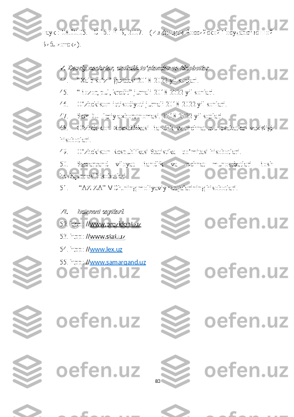 наук : 08.00.05. - СПб.: РГБ, 2007.   - (Из фондов Российской Государствeнной
Библиотeки).
V. Davriy nashrlar, statistik to‘plamlar va hisobotlar
44 . “Xalq so‘zi” gazetasi 20 18 -20 22  yil sonlari.
45. “Bozor, pul, kredit” jurnali 20 18 -20 22  yil sonlari.
46. O‘zbekiston iqtisodiyoti jurnali 20 18 -20 22  yil sonlari.
47. SamDU Ilmiy axborotnomasi. 20 18 -20 22  yil sonlari.
48. O‘zbekiston   Respublikasi   Bandlik   va   mehnat   munosabatlari   vazirligi
hisobotlari.
49. O‘zbekiston Respublikasi Statistika  q o‘mitasi hisobotlari.
50. Samarqand   viloyat   Bandlik   va   mehnat   munosabatlari   Bosh
boshqarmasi hisobotlari.
51.  “AZIZA” MChJning moliyaviy natijalarining hisobotlari.
VI. Internet saytlari
52.  htpp : // www.prezident.uz  
53.  htpp :  // www.stat.uz  
5 4.  htpp : // www.    lex.uz     
5 5.  htpp : // www.samarqand.uz  
83 