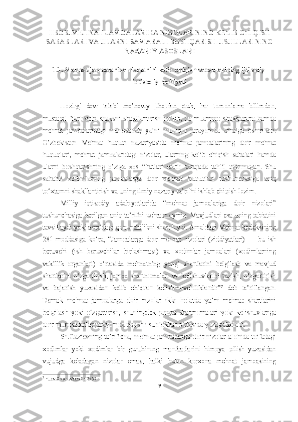 I BOB. MEHNAT JAMOALARIDA NIZOLARINING KELIB CHIQISH
SABABLARI VA ULARNI SAMARALI BOSHQARISH USULLARINING
NAZARIY ASOSLARI
1.1. Mehnat jamoalarida nizolarini kelib chiqish sabablarining ijtimoiy-
iqtisodiy mohiyati
Hozirgi   davr   talabi   ma’naviy   jihatdan   etuk,   har   tomonlama   bilimdon,
mustaqil   fikrlovchi   shaxsni   shakllantirish   bo‘lib,   bu   muammo   shaxslararo   hamda
mehnat   jamoalaridagi   munosabat,   ya’ni   muloqot   jarayonida   amalga   oshiriladi.
O‘zbekiston   Mehnat   huquqi   nazariyasida   mehnat   jamoalarining   doir   mehnat
huquqlari,   mehnat   jamoalaridagi   nizolar,   ularning   kelib   chiqish   sabalari   hamda
ularni   boshqarishning   o‘ziga   xos   jihatlari   etarli   darajada   tahlil   qilinmagan.   Shu
sababli   xodimlarning   jamoalarga   doir  
mehnat   huquqlari   tushunchasiga   aniq
to‘xtamni shakllantirish va uning ilmiy-nazariy ta’rifni ishlab chiqish lozim. 
Milliy   iqtisodiy   adabiyotlarida   “mehnat   jamoalariga   doir   nizolari”
tushunchasiga berilgan aniq ta’rifni uchratmaymiz. Mavjudlari esa uning tabiatini
tavsiflaydi yoki amaldagi qonunchilikni sharhlaydi. Amaldagi Mehnat kodeksining
281-moddasiga   ko‘ra,   “Jamoalarga   doir   mehnat   nizolari   (ziddiyatlari)   —   bu   ish
beruvchi   (ish   beruvchilar   birlashmasi)   va   xodimlar   jamoalari   (xodimlarning
vakillik   organlari)   o‘rtasida   mehnatning   yangi   shartlarini   belgilash   va   mavjud
shartlarini   o‘zgartirish,   jamoa   shartnomalari   va   kelishuvlarini   tuzish,   o‘zgartirish
va   bajarish   yuzasidan   kelib   chiqqan   kelishmovchiliklardir” 7
  deb   ta’riflangan.
Demak   mehnat   jamoalarga   doir   nizolar   ikki   holatda   ya’ni   mehnat   shartlarini
belgilash   yoki   o‘zgartirish,   shuningdek   jamoa   shartnomalari   yoki   kelishuvlariga
doir munosabatlar jarayonida tegishli sub’ektlar o‘rtasida yuzaga keladi. 
Sh.Gazievning ta’rificha, mehnat  jamoalariga doir nizolar alohida toifadagi
xodimlar   yoki   xodimlar   bir   guruhining   manfaatlarini   himoya   qilish   yuzasidan
vujudga   keladagan   nizolar   emas,   balki   butun   korxona   mehnat   jamoasining
7
 https://lex.uz/acts/142859
9 