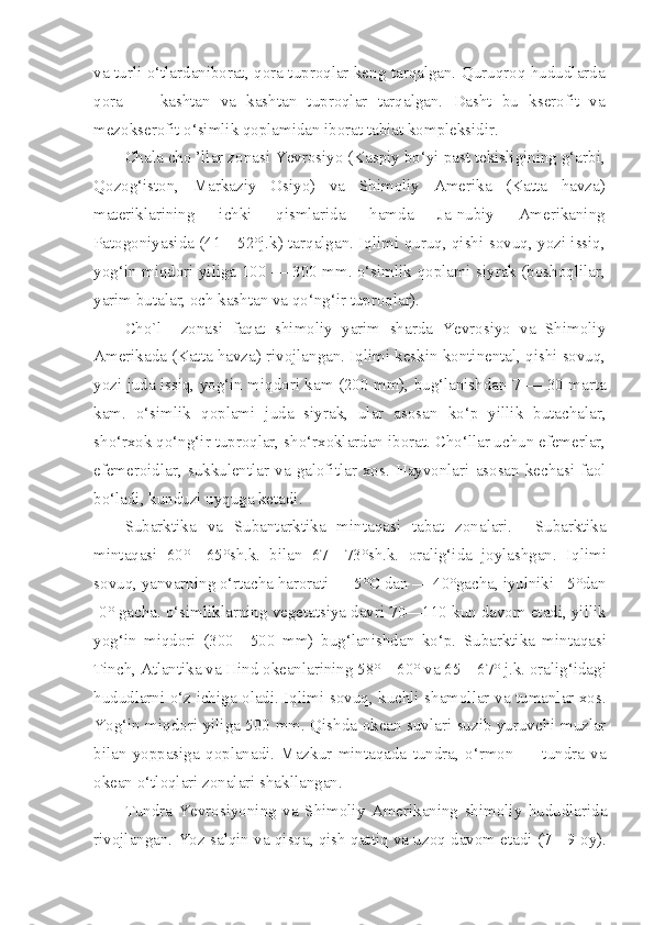 va turli o‘tlardaniborat, qora tuproqlar keng tarqalgan. Quruqroq hududlarda
qora   —   kashtan   va   kashtan   tuproqlar   tarqalgan.   Dasht   bu   kserofit   va
mezokserofit o‘simlik qoplamidan iborat tabiat kompleksidir.
Chala cho ’llar zonasi Yevrosiyo (Kaspiy bo‘yi past tekisligining g‘arbi,
Qozog‘iston,   Markaziy   Osiyo)   va   Shimoliy   Amerika   (Katta   havza)
materiklarining   ichki   qismlarida   hamda   Ja-nubiy   Amerikaning
Patogoniyasida (41—52°j.k) tarqalgan. Iqlimi quruq, qishi sovuq, yozi issiq,
yog‘in miqdori yiliga 100 — 300 mm. o‘simlik qoplami siyrak (boshoqlilar,
yarim butalar, och kashtan va qo‘ng‘ir tuproqlar).
Cho`l     zonasi   faqat   shimoliy   yarim   sharda   Yevrosiyo   va   Shimoliy
Amerikada (Katta havza) rivojlangan. Iqlimi keskin kontinental, qishi sovuq,
yozi juda issiq, yog‘in miqdori kam (200 mm), bug‘lanishdan 7 — 30 marta
kam.   o‘simlik   qoplami   juda   siyrak,   ular   asosan   ko‘p   yillik   butachalar,
sho‘rxok qo‘ng‘ir tuproqlar, sho‘rxoklardan iborat. Cho‘llar uchun efemerlar,
efemeroidlar,   sukkulentlar   va   galofitlar  xos.  Hayvonlari   asosan   kechasi  faol
bo‘ladi, kunduzi uyquga ketadi.
Subarktika   va   Subantarktika   mintaqasi   tabat   zonalari.     Subarktika
mintaqasi   60°—65°sh.k.   bilan   67—73°sh.k.   oralig‘ida   joylashgan.   Iqlimi
sovuq, yanvarning o‘rtacha harorati — 5°C dan — 40°gacha, iyulniki +5°dan
-0° gacha. o‘simliklarning vegetatsiya davri 70—110 kun davom etadi, yillik
yog‘in   miqdori   (300—500   mm)   bug‘lanishdan   ko‘p.   Subarktika   mintaqasi
Tinch, Atlantika va Hind okeanlarining 58°—60° va 65—67° j.k. oralig‘idagi
hududlarni o‘z ichiga oladi. Iqlimi sovuq, kuchli shamollar va tumanlar xos.
Yog‘in miqdori yiliga 500 mm. Qishda okean suvlari suzib yuruvchi muzlar
bilan   yoppasiga   qoplanadi.   Mazkur   mintaqada   tundra,   o‘rmon   —   tundra   va
okean o‘tloqlari zonalari shakllangan.
Tundra   Yevrosiyoning   va   Shimoliy   Amerikaning   shimoliy   hududlarida
rivojlangan. Yoz salqin va qisqa, qish qattiq va uzoq davom etadi (7—9 oy). 