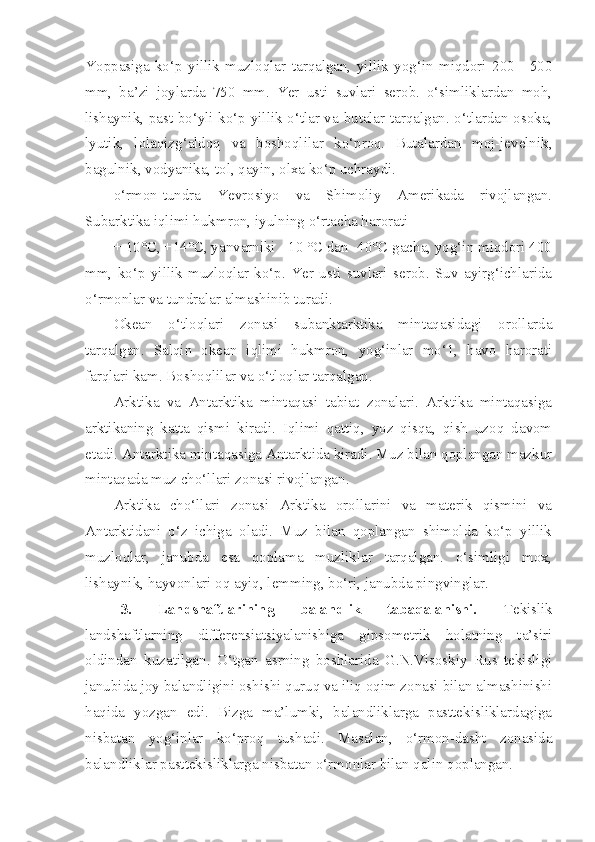 Yoppasiga   ko‘p   yillik   muzloqlar   tarqalgan,   yillik   yog‘in   miqdori   200—500
mm,   ba’zi   joylarda   750   mm.   Yer   usti   suvlari   serob.   o‘simliklardan   moh,
lishaynik, past bo‘yli ko‘p yillik o‘tlar va butalar tarqalgan. o‘tlardan osoka,
lyutik,   lolaqizg‘aldoq   va   boshoqlilar   ko‘proq.   Butalardan   moj-jevelnik,
bagulnik, vodyanika, tol, qayin, olxa ko‘p uchraydi.
o‘rmon-tundra   Yevrosiyo   va   Shimoliy   Amerikada   rivojlangan.
Subarktika iqlimi hukmron, iyulning o‘rtacha harorati
+ 10°C, +14°C, yanvarniki - 10 °C dan -40°C gacha, yog‘in miqdori 400
mm,   ko‘p   yillik   muzloqlar   ko‘p.   Yer   usti   suvlari   serob.   Suv   ayirg‘ichlarida
o‘rmonlar va tundralar almashinib turadi.
Okean   o‘tloqlari   zonasi   subanktarktika   mintaqasidagi   orollarda
tarqalgan.   Salqin   okean   iqlimi   hukmron,   yog‘inlar   mo‘1,   havo   harorati
farqlari kam. Boshoqlilar va o‘tloqlar tarqalgan.
Arktika   va   Antarktika   mintaqasi   tabiat   zonalari.   Arktika   mintaqasiga
arktikaning   katta   qismi   kiradi.   Iqlimi   qattiq,   yoz   qisqa,   qish   uzoq   davom
etadi. Antarktika mintaqasiga Antarktida kiradi. Muz bilan qoplangan mazkur
mintaqada muz cho‘llari zonasi rivojlangan.
Arktika   cho‘llari   zonasi   Arktika   orollarini   va   materik   qismini   va
Antarktidani   o‘z   ichiga   oladi.   Muz   bilan   qoplangan   shimolda   ko‘p   yillik
muzloqlar,   janubda   esa   qoplama   muzliklar   tarqalgan.   o‘simligi   mox,
lishaynik, hayvonlari oq ayiq, lemming, bo‘ri, janubda pingvinglar.
3.   Landshaftlarining   balandlik   tabaqalanishi.   Tekislik
landshaftlarning   differensiatsiyalanishiga   gipsometrik   holatning   ta’siri
oldindan   kuzatilgan.   O‘tgan   asrning   boshlarida   G.N.Visoskiy   Rus   tekisligi
janubida joy balandligini oshishi quruq va iliq oqim zonasi bilan almashinishi
haqida   yozgan   edi.   Bizga   ma’lumki,   balandliklarga   pasttekisliklardagiga
nisbatan   yog‘inlar   ko‘proq   tushadi.   Masalan,   o‘rmon-dasht   zonasida
balandliklar pasttekisliklarga nisbatan o‘rmonlar bilan qalin qoplangan.  