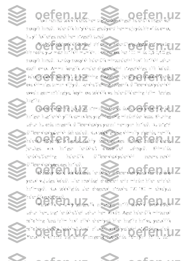 Havo harorati tekisliklarda ham tog‘lardagi singari balandlik ortgan sari
pasayib boradi. Balandlik bo‘yisha t0 gradiyenti hamma joyda bir xilda emas,
bu yil fasllariga qarab ham o‘zgarib turadi. 
Biz   bilamizki   tekisliklardagi   qirlarning   balandligiga   katta   bo‘lmasdan
bir  necha yuz metr  bo‘lishi mumkin. Harorat  esa  har  100 m da  0,5-0,6C  ga
pasayib boradi. Bunday pasayish balandlik mintaqalarini hosil bo‘lishi uchun
etarli   emas.   Ammo   kenglik   zonalar   chegaralarini   o‘zgarishiga   olib   keladi.
Balandliklarda   landshaft   zonalarining   chegaralari   janubga,   pasttekisliklarda
esa shimolga tomon siljiydi. Lanshaftlarning orogenik differensiatsiyalanishi
avvalo   geomorfologiya,   keyin   esa   tekislik   va   balandliklarning   iqlim   farqiga
bog‘liq.
Rus   tekisligining   janubida   o‘rmon-dasht   va   dasht   zonalarida   mumkin
bo‘lgan bug‘lanish yillik atmosfera yog‘inlarining miqdoridan katta. Shuning
uchun bu erda orogenik differensiatsiya yaqqol namoyon bo‘ladi. Bu to‘g‘ri
differensiatsiyalanish deb ataladi. Rus tekisligining shimoliy qismida, namlik
balansi   me’yoriy   bo‘lganda,   tabiiy   drenajga   ega   bo‘lgan   balandliklarda
janubga   xos   bo‘lgan   landshaft   elementlari   uchraydi.   Shimolda
landshaftlarning   balandlik   differensiatsiyalanishi   qarama-qarshi
differensiatsiyaga ega bo‘ladi.
Shunday   qilib,   tekisliklarda   landshaft   differensiatsiyalanishining   ikki
yarusi   vujudga   keladi.   Ular   orasidagi   chegarani   aniq   miqdor   bilan   aniqlab
bo‘lmaydi.   Rus   tekisligida   ular   chegarasi   o‘rtasha   170-180   m   absalyut
balandlikgasha etadi.
Yaruslilik   umumiy   geografik   qonuniyat   bo‘lib   tekislik   landshaftlari
uchun   ham,   tog‘   landshaftlari   uchun   ham   xosdir.   Agar   balandlik   mintaqasi
rel’efning   faqat   iqlim   hosil   qilish   ahamiyati   bilan   bog‘liq   bo‘lsa,   yaruslilik
rel’efning   barsha   landshaft   hosil   qiluvchi   xususiyatlarini   o‘z   ichiga   oladi.
Yaruslilik   ko‘proq   tog‘larning   orogenik   tuzilishida   namoyon   bo‘lib,   turli 