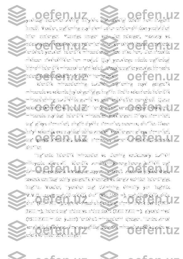 yoshdagi   qatlamlar   zishligi   bo‘yisha   tog‘   tekisligi   tarkibi   ham   o‘zgarib
boradi.   Masalan,   tog‘larning   quyi   qismi   uchun   to‘rtlamchi   davr   yotqiziqlari
bilan   qoplangan.   Yuqoriga   orogan   sari   ular   paleogen,   mezozoy   va
paleozoyning   kristallashgan   qatlamlari   bilan   almashinib   boradi.   Tog‘larda
landshaft   yaruslari   balandlik   mintaqalaridan   farq   qilsa   ham,   ular   o‘rtasida
nisbatan   o‘xshashliklar   ham   mavjud.   Quyi   yaruslarga   odatda   tog‘lardagi
birinchi balandlik mintaqasi to‘g‘ri keladi. O‘rtasha tog‘lar yarusiga bir necha
balandlik mintaqalari to‘g‘ri kelishi ham mumkin.
Balandlik   mintaqalarining   tuzulishi   tog‘laming   qaysi   geografik
mintaqada va sektorda joylashganligiga bog‘liq. Oraliq sektorlarda balandlik
mintaqalarining   tuzulishida   gumid   va   arid   landshaftlar   qatnashadi.   Quruq
sektorlarda   cho‘1   va   chala   cho‘l   landshaftlari   keng   tarqalgan.   Ekvatorial
mintaqada   quyidagi   balandlik   mintaqalari   shakllangan:   Gileya   o‘rmonlari;
tog‘   gileya   o‘rmonlari;   qing‘ir-qiyshiq   o‘rmonlar;   paramos;   cho‘llar.   Okean
bo‘yi   sektorida   esa   quyidagi   tabiat   zonalari   shakllangan:   gileya   o‘rmonlari;
tog‘   gileya   o‘rmonlari;   aralash   o‘rmonlar;   tumanli   o‘rmonlar;   paramos
cho‘llar.
Tog‘larda   balandlik   mintaqa l ar   va   ularning   strukturaviy   tuzilishi
nihoyatda   xilma-xil.   Balandlik   zonall i kning   ra n g-barang   bo‘lishi   tog‘
tizimining   geografik   o‘rniga,   muayyan   landshaft   zonas i da   joylashishiga,
tevarak-atrofdagi   tabiiy   geografik   sharoitga   va   dengiz   sath i dan   baland li giga
bog‘liq.   Masalan,   Tya nsh an   tog‘   t i z i mining   shimoliy   yon   bag‘rida
V.M.CHupaxin   tog‘oldi   tekislik   cho‘l   (800-1100   m),   tog‘oldi   tekislik   chala
cho‘ l  (900-1300 m), tog‘oldi-o‘rtacha baland tog‘ o‘rmo n -o‘tlok-dasht (1300-
2900   m),   baland   tog‘   o‘tloq   va   o‘tloq-dasht   (2700-3700   m ) ,   glyasial-nival
(3500-3700   m   dan   yuq ori)   landshaft   mintaq a larini   ajratgan.   Tundra   zonasi
ke n gligida joylashgan  B irran ga t og‘idagi balandlik  mintaqalar arktik tundra va
arktik sahrodan tarkib topgan. 