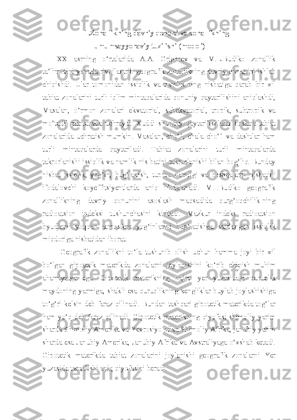 1.Zonallikning davriy qonuni va zonallikning
umumsayyoraviy tuzilishi (modeli)
XX   asrning   o‘rtalarida   A.A.   Grigorev   va   M.L.Budiko   zonallik
ta’limotini yanada rivojlantrib geografik zonallikning davriy qonunini ishlab
chiqishdi.   Ular   tomonidan   issiqlik   va   namlik-ning   nisbatiga   qarab   bir   xil
tabiat   zonalarini   turli   iqlim   mintaqalarida   qonuniy   qaytarilishini   aniqlashdi,
Masalan,   o‘rmon   zonalari   ekvatorial,   subekvatorial,   tropik,   subtropik   va
mo’tadil   mintaqada   uchraydi.   Xuddi   shunday   qaytarilishlarni   boshqa   tabiat
zonalarida   uchratish   mumkin.   Masalan,   cho‘1,   chala   cho‘1   va   dashtlar   ham
turli   mintaqalarda   qaytariladi.   Tabiat   zonalarini   turli   mintaqalarda
takrorlanishi issiqlik va namlik nis-batini takrorlanishi bilan bog‘liq. Bunday
nisbat   issiqlik,   yog‘in,   bug‘lanish,   tuproq   namligi   va   boshqalarni   nisbatini
ifodalovchi   koyeffitsiyentlarda   aniq   ifodalanadi.   M.I.Budiko   geografik
zonallikning   davriy   qonunini   asoslash   maqsadida   qurg‘oqchilik-ning
radioatsion   indeksi   tushunchasini   kiritadi.   Mazkur   indeks   radioatsion
byudjetni   yoqqan   atmosfera   yog‘inlarini   bug‘latishga   sarflangan   issiqlik
miqdoriga nisbatidan iborat.
  Geografik   zonallikni   to‘la   tushunib   olish   uchun   hamma   joyi   bir   xil
bo‘lgan   gipotetik   materikda   zonalarni   joylanishini   ko‘rib   chiqish   muhim
ahamiyatga   ega.   Gipotetik   materikning   hajmi   yer   yuzasidagi   quruqlik
maydoning yarmiga, shakli esa quruqlikning kengliklar buylab joylashishiga
to‘g‘ri kelsin deb faraz qilinadi. Bundan tashqari gipotetik materikda tog‘lar
ham   yo‘q   deb  faraz  qilinadi.  Gipotetik  materikning   qiyofasi  shimoliy   yarim
sharda Shimoliy Amerika va Yevrosiyo bilan Shimoliy Afrika, janubiy yarim
sharda esa Janubiy Amerika, Janubiy Afrika va Avstraliyaga o‘xshab ketadi.
Gipotetik   materikda   tabiat   zonalarini   joylanishi   geografik   zonalarni   Yer
yuzasida tarqalishi aniq qiyofasini beradi. 