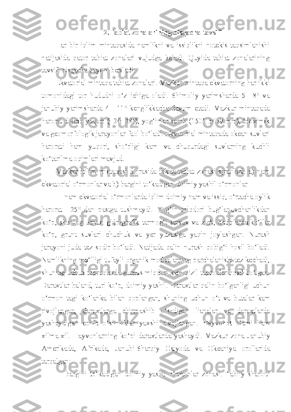 2.Tabiat zonalarining qisqacha tavsifi
Har   bir   iqlim   mintaqasida   namlikni   va   issiqlikni   notekis   taqsimlanishi
natijasida   qator   tabiat   zonalari   vujudga   keladi.   Quyida   tabiat   zonalarining
tavsifi qisqacha bayoni beriladi.
Ekvatorial mintaqa tabiat zonalari. Mazkur mintaqa ekvatorning har ikki
tomonidagi   tor   hududni   o‘z   ichiga   oladi.   Shimoliy   yarimsharda   5—8°   va
janubiy   yarimsharda   4—11°   kenglikkacha   davom   etadi.   Mazkur   mintaqada
harorat doimo yuqori (+24+28°), yog‘inlar serob (1500-3000 mm), bioximik
va geomorfologik jarayonlar faol bo‘ladi. Ekvatorial mintaqada okean suvlari
harorati   ham   yuqori,   sho‘rligi   kam   va   chuqurdagi   suvlarning   kuchli
ko‘tarilma oqimlari mavjud.
Mazkur iqlim mintaqasi doirasida ikkita tabiat zonasi ajratiladi: a) nam
ekvatorial o‘rmonlar va b) bargini to‘kadigan doimiy yashil o‘rmonlar
— nam ekvatorial o‘rmonlarda iqlim doimiy nam va issiq, o‘rtacha oylik
harorat   +25°   dan   pastga   tushmaydi.   Yog‘in   miqdori   bug‘lanuvchanlikdan
ko‘p,   shuning   uchun   gidrografik   tarmog‘i   sersuv   va   zich,   botiqlarda   ko‘llar
ko‘p,   grunt   suvlari   chuchuk   va   yer   yuzasiga   yaqin   joylashgan.   Nurash
jarayoni   juda   tez   sodir   bo‘ladi.   Natijada   qalin   nurash   qobig‘i   hosil   bo‘ladi.
Namlikning mo‘lligi tufayli organik moddalarning parchalanishi tez kechadi,
shuning uchun tuproqlarda gumus miqdori kam qizil tuproqlar hosil bo‘lgan.
Daraxtlar baland, turi ko‘p, doimiy yashil. Daraxtlar qalin bo‘lganligi uchun
o‘rmon   tagi   ko‘lanka   bilan   qoplangan,   shuning   uchun   o‘t   va   butalar   kam
rivojlangan,   daraxtlarga   chirmashib   o‘sadigan   lianalar   va   daraxtlarda
yashaydigan   epifit   o‘simliklar   yaxshi   rivojlangan.   Hayvonot   olami   ham
xilma-xil.   Hayvonlarning   ko‘pi   daraxtlarda   yashaydi.   Mazkur   zona   Janubiy
Amerikada,   Afrikada,   Janubi-Sharqiy   Osiyoda   va   Okeaniya   orollarida
tarqalgan:
—   bargini   to‘kadigan   doimiy   yashil   o‘rmonlar   zonasi.   Tabiiy   sharoiti 