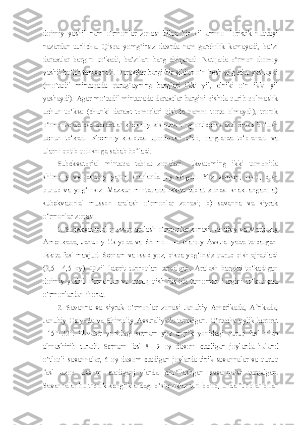 doimiy   yashil   nam   o‘rmonlar   zonasi   bilan   bir   xil   ammo   floristik   nuqtayi
nazardan   turlicha.   Qisqa   yomg‘irsiz   davrda   nam-garchilik   kamayadi,   ba’zi
daraxtlar   bargini   to‘kadi,   ba’zilari   barg   chiqaradi.   Natijada   o‘rmon   doimiy
yashil bo‘lib turaveradi. Daraxtlar bargi bir yildan o‘n besh yilgacha yashaydi
(mo’tadil   mintaqada   qarag‘ayning   barglari   ikki   yil,   elniki   o‘n   ikki   yil
yashaydi). Agar mo’tadil mintaqada daraxtlar bargini qishda qurib qolmaslik
uchun   to‘ksa   (chunki   daraxt   tomirlari   qishda   namni   torta   olmaydi),   tropik
o‘rmonlarda   esa   daraxtlar   kremniy   kislotasining   ortiqchasidan   xolos   bo‘lish
uchun   to‘kadi.   Kremniy   kislotasi   tuproqdan   o‘tib,   barglarda   to‘planadi   va
ularni qotib qolishiga sabab bo‘ladi.
Subekvatorial   mintaqa   tabiat   zonalari.   Ekvatoming   ikki   tomonida
shimoliy   va   janubiy   yarim   sharlarda   joylashgan.   Yoz   semam,   issiq,   qish
quruq   va   yog‘insiz.   Mazkur   mintaqada   ikkita   tabiat   zonasi   shakllangan:   a)
subekvatorial   musson   aralash   o‘rmonlar   zonasi;   b)   savanna   va   siyrak
o‘rmonlar zonasi.
1. Subekvatorial musson aralash o‘rmonlar zonasi. Janubiy va Markaziy
Amerikada,  Janubiy  Osiyoda   va   Shimoli  —   sharqiy   Avstraliyada   tarqalgan.
Ikkita fasl mavjud. Sernam va issiq yoz, qisqa yog‘insiz quruq qish ajratiladi
(2,5—4,5   oy).   Qizil   laterit   tuproqlari   tarqalgan.   Aralash   bargini   to‘kadigan
doimiy   yashil   o‘rmonlar   va   quruq   qish   faslida   tamoman   bargini   to‘kadigan
o‘rmonlardan iborat.
2.   Savanna   va   siyrak   o‘rmonlar   zonasi   Janubiy   Amerikada,   Afrikada,
Janubiy Osiyoda va Shimoliy Avstraliyada tarqalgan. O‘rtacha oylik harorat
+15°+32°.   Ekvator   yonidagi   sernam   yoz   tropik   yonidagi   quruq   fasl   bilan
almashinib   turadi.   Sernam   fasl   8—9   oy   davom   etadigan   joylarda   baland
o‘tloqli savannalar, 6 oy davom etadigan joylarda tipik savannalar va quruq
fasl   uzoq   davom   etadiganjoylarda   cho‘llashgan   savannalar   tarqalgan.
Savannalar bu tropik kengliklardagi o‘simliklar turi boiib, unda ’tloqlar bilan 