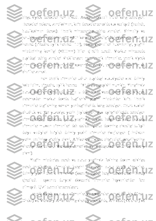 birga   siyrak   daraxtlar   ham   o‘sadi.   Asosan   boshoqli   o‘tlar   keng   tarqalgan.
Daraxtlari pakana, zontiksimon, ko‘p daraxtlar tanasida suv saqlaydi (baobab,
butulkasimon   daraxt).   Tropik   mintaqaning   tabiat   zonalari.   Shimoliy   va
janubiy yarim sharlarning 20—30° kengliklari oralig‘ida joylashgan. Yuqori
harorat  (o‘rtacha  oylik  harorat  +10°),  passat  shamollari  hukmronligi,  yog‘in
miqdorining   kamligi   (<200mm)   bilan   aj-ralib   turadi.   Mazkur   mintaqada
quyidagi   tabiat   zonalari   shakllangan:   nam   tropik   o‘rmonlar,   tropik   siyrak
o‘rmonlar,   quruq   o‘rmonlar   va   savannalar   zonasi,   tropik   chala   cho‘llar   va
cho‘llar zonasi.
— nam   tropik   o‘rmonlar   uchun   quyidagi   xususiyatlar   xos:   doimiy
issiq iqlim, o‘rtacha, oylik harorat +18° C ga pasayishi mumkin. Yong‘insiz
quruq   fasl   ham   ajratiladi,   ammo   u   davr   qisqa   vaqt   davom   etadi,   shunga
qaramasdan   mazkur   davrda   bug‘lanish   yog‘in   miqdoridan   ko‘p.   Tropik
o‘rmonlar   tog‘laming   semam   yonbag‘irlarida   keng   tarqalgan.   Grunt   suvlari
chuchuk   va   Yer   yuzasiga   yaqin   joylashgan.   Suv   ayirg‘ichlarida   tarqalgan
o‘rmonlardagi   daraxtlar   quruq   yog‘insiz   davrda   bargini   to‘kadi.   Bunday
o‘rmonlar   musson   o‘rmonlari   deb   ataladi.   Quruq   davrning   qisqaligi   tufayli
daryo   vodiylari   bo‘ylab   doimiy   yashil   o‘rmonlar   rivojlangan   (Hindiston
yarim   orolining   g‘arbiy   qismi,   Afrikaning   Gviana   qirg‘oqlari,   Braziliyaning
sharqiy   qirg‘oqlari,   Markaziy   Amerika   va   Madagaskar   orolining   sharqiy
qismi).
Yog‘in   miqdoriga   qarab   va   quruq   yog‘insiz   faslning   davom   etishiga
qarab   tropik   nam   o‘rmonlar,   bargini   to‘kadigan   quruq   tropik   o‘rmonlar,
doimiy   yashil   tropik   o‘rmonlar   (kserofit   dag‘al   bargli   daraxtlardan   iborat)
ajratiladi.   Hayvonot   dunyosi   ekvatorial   o‘rmonlar   hayvonlaridan   farq
qilmaydi. Qizil tuproqlar tarqalgan;
- tropik siyrak va quruq o‘rmonlar va savannalar zonasi janubiy (Gran-
Chako) va Markaziy Amerikaning sharqiy qismlarida, Afrikada (Kalahari) va 