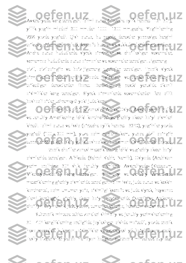 Avstraliyada keng tarqalgan. Iqlimi quruq (o‘rtacha oylik harorat +12°+30°),
yillik   yog‘in   miqdori   200   mm.dan   1000—1200   mm.gacha.   Yog‘inlarning
75%   yozda   yog‘adi.   Qish   quruq,   bu   paytda   daraxtlar   yoppasiga   bargini
to‘kadi,   o‘tlar   qurib   qoladi,   kserofit   butalar   va   sukkulentlar   keng   tarqalgan.
Ancha   quruq   hududlarda   siyrak   o‘rmonlar   va   cho‘llashgan   savannalar,
sernamroq hududlarda quruq o‘rmonlar va savannalar tarqalgan. Jigarrang —
qizil,   qizilqo‘ng‘ir   va   bo‘z-jigarrang   tuproqlar   tarqalgan.   Tropik   siyrak
o‘rmonlar   bir-biridan   ancha   uzoqda   joylashgan   va   quruq   faslda   bargini
to‘kadigan   daraxtlardan   iborat.   Daraxtlarning   pastki   yarusida   tikonli
o‘simliklar   keng   tarqalgan.   Siyrak   o‘rmonlarda   savannalardan   farq   qilib
boshoqli o‘tlar uchramaydi yoki juda kam;
— tropik chala cho‘llar zonasiga Afrika, Osiyo, Avstraliya, Shimoliy
va   Janubiy   Amerikaning   ichki   kontinental   va   g‘arbiy   okean   bo‘yi   qismlari
kiradi. Iqlimi quruq va issiq (o‘rtacha oylik harorat +32°C), yog‘inlar yozda
yog‘adi   (100—200   mm),   yuza   oqim   miqdori   kam,   yupqa   qizil   qo‘ng‘ir
tuproqlar tarqalgan.  Ko‘p yillik boshoqli va butasimon o‘simliklardan iborat;
— tropik cho‘llar zonasi materiklarning ichki va g‘arbiy okean bo‘yi
qismlarida   tarqalgan.   Afrikada   (Sahroi   Kabir,   Namib),   Osiyoda   (Arabiston
yarim   orolining   30°   sh.k.   janubiy   qismlari),   Avstraliyada   (Kattaqum,
Viktoriya   cho‘li)   keng   tarqalgan.   Shimoliy   va   Janubiy   Amerikada
materiklarning g‘arbiy qismlarida tarqalgan. Iqlim issiq, juda quruq va keskin
kontinental, oqim umuman yo‘q, o‘simligi kserofit va juda siyrak, hayvonot
olami   kambag‘al.   g‘arbiy   okean   bo‘yi   ,qirg‘oqlarida   (Namib   va   Atakama
cho‘li) nisbiy namlik juda yuqori, tumanlar ko‘proq, harorat nisbatan past.
Subtropik mintaqa tabiat zonalari shimoliy va janubiy yarimsharlarning
30—40°   kengliklarning   oralig‘ida   joylashgan   qishda   mo’tadil,   yozda   tropik
havo   massalari   hukmron.   o‘simliklar   ve-getatsiyasi   yil   bo‘yi   davom   etadi.
Fasliy   o‘zgarishlar   yaqqol   namoyon   bo‘lgan.   Subtropik   mintaqada   quyidagi 