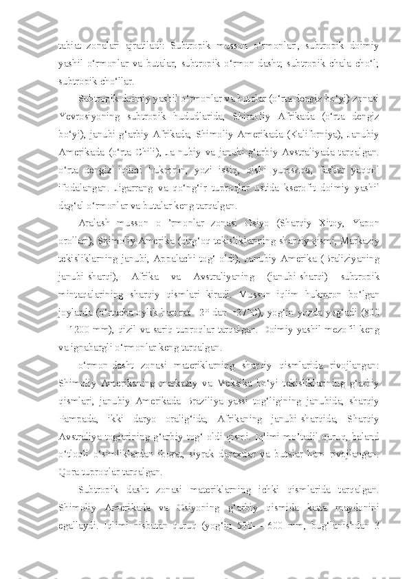 tabiat   zonalari   ajratiladi:   Subtropik   musson   o‘rmonlari,   subtropik   doimiy
yashil   o‘rmonlar   va   butalar,   subtropik   o‘rmon-dasht;   subtropik   chala   cho‘l;
subtropik cho‘llar.
Subtropik doimiy yashil o‘rmonlar va butalar (o‘rta dengiz bo‘yi) zonasi
Yevrosiyoning   subtropik   hududlarida,   Shiraoliy   Afrikada   (o‘rta   dengiz
bo‘yi),   janubi-g‘arbiy   Afrikada,   Shimoliy   Amerikada   (Kaliforniya),   Janubiy
Amerikada   (o‘rta   Chili),   Ja-nubiy   va   janubi-g‘arbiy   Avstraliyada   tarqalgan.
o‘rta   dengiz   iqlimi   hukmron,   yozi   issiq,   qishi   yumshoq,   fasllar   yaqqol
ifodalangan.   Jigarrang   va   qo‘ng‘ir   tuproqlar   ustida   kserofit   doimiy   yashil
dag‘al o‘rmonlar va butalar keng tarqalgan.
Aralash   musson   o   ’rmonlar   zonasi   Osiyo   (Sharqiy   Xitoy,   Yapon
orollari), Shimoliy Amerika (qirg‘oq tekisliklarining sharqiy qismi, Markaziy
tekisliklarning janubi, Appalachi tog‘ oldi), Janubiy Amerika (Braliziyaning
janubi-sharqi),   Afrika   va   Avstraliyaning   (janubi-sharqi)   subtropik
mintaqalarining   sharqiy   qismlari   kiradi.   Musson   iqlim   hukmron   bo‘lgan
joylarda (o‘rtacha oylik harorat +2° dan +27°C), yog‘in yozda yog‘adi (800
—1200 mm), qizil va sariq tuproqlar tarqalgan. Doimiy yashil mezofil keng
va ignabargli o‘rmonlar keng tarqalgan.
o‘rmon-dasht   zonasi   materiklarning   sharqiy   qismlarida   rivojlangan:
Shimoliy   Amerikaning   markaziy   va   Meksika   bo‘yi   tekisliklarining   g‘arbiy
qismlari,   janubiy   Amerikada   Braziliya   yassi   tog‘ligining   janubida,   sharqiy
Pampada,   ikki   daryo   oralig‘ida,   Afrikaning   janubi-sharqida,   Sharqiy
Avstraliya togiarining g‘arbiy tog‘ oldi qismi. Iqlimi mo’tadil quruq, baland
o‘tloqli   o‘simliklardan   iborat,   siyrak   daraxtlar   va   butalar   ham   rivojlangan.
Qora tuproqlar tarqalgan.
Subtropik   dasht   zonasi   materiklarning   ichki   qismlarida   tarqalgan.
Shimoliy   Amerikada   va   Osiyoning   g‘arbiy   qismida   katta   maydonini
egallaydi.   Iqlimi   nisbatan   quruq   (yog‘in   500—   600   mm,   bug‘lanishdan   3 