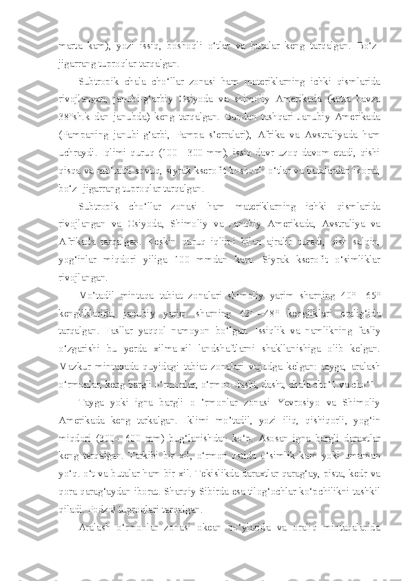 marta   kam),   yozi   issiq,   boshoqli   o‘tlar   va   butalar   keng   tarqalgan.   Bo‘z-
jigarrang tuproqlar tarqalgan.
Subtropik   chala   cho‘llar   zonasi   ham   materiklarning   ichki   qismlarida
rivojlangan,   janubi-g‘arbiy   Osiyoda   va   shimoliy   Amerikada   (katta   havza
38°sh.k   dan   janubda)   keng   tarqalgan.   Bundan   tashqari   Janubiy   Amerikada
(Pampaning   janubi-g‘arbi,   Pampa   s’erralari),   Afrika   va   Avstraliyada   ham
uchraydi.   Iqlimi   quruq   (100—300   mm),   issiq   davr   uzoq   davom   etadi,   qishi
qisqa va mo’tadil sovuq, siyrak kserofit boshoqli o‘tlar va butalardan iborat,
bo‘z -jigarrang tuproqlar tarqalgan.
Subtropik   cho‘llar   zonasi   ham   materiklarning   ichki   qismlarida
rivojlangan   va   Osiyoda,   Shimoliy   va   Janubiy   Amerikada,   Avstraliya   va
Afrikada   tarqalgan.   Keskin   quruq   iqlimi   bilan   ajralib   turadi,   qish   salqin,
yog‘inlar   miqdori   yiliga   100   mmdan   kam.   Siyrak   kserofit   o‘simliklar
rivojlangan.
Mo’tadil   mintaqa   tabiat   zonalari   shimoliy   yarim   sharning   40°—65°
kengliklarida,   janubiy   yarim   sharning   42°—48°   kengliklari   oralig‘ida
tarqalgan.   Fasllar   yaqqol   namoyon   bo‘lgan.   Issiqlik   va   namlikning   fasliy
o‘zgarishi   bu   yerda   xilma-xil   landshaftlarni   shakllanishiga   olib   kelgan.
Mazkur   mintaqada   quyidagi   tabiat   zonalari   vujudga   kelgan:   tayga,   aralash
o‘rmonlar, keng bargli o‘rmonlar, o‘rmon-dasht, dasht, chala cho‘1 va cho‘1.
Tayga   yoki   igna   bargli   o   ’rmonlar   zonasi   Yevrosiyo   va   Shimoliy
Amerikada   keng   tarkalgan.   Iklimi   mo’tadil,   yozi   iliq,   qishiqorli,   yog‘in
miqdori   (300—600   mm)   bug‘lanishdan   ko‘p.   Asosan   igna   bargli   daraxtlar
keng   tarqalgan.   Tarkibi   bir   xil,   o‘rmon   ostida   o‘simlik   kam   yoki   umuman
yo‘q. o‘t va butalar ham bir xil. Tekislikda daraxtlar qarag‘ay, pista, kedr va
qora qarag‘aydan iborat. Sharqiy Sibirda esa tilog‘ochlar ko‘pchilikni tashkil
qiladi. Podzol tuproqlari tarqalgan.
Aralash   o‘rmonlar   zonasi   okean   bo‘ylarida   va   oraliq   mintaqalarida 