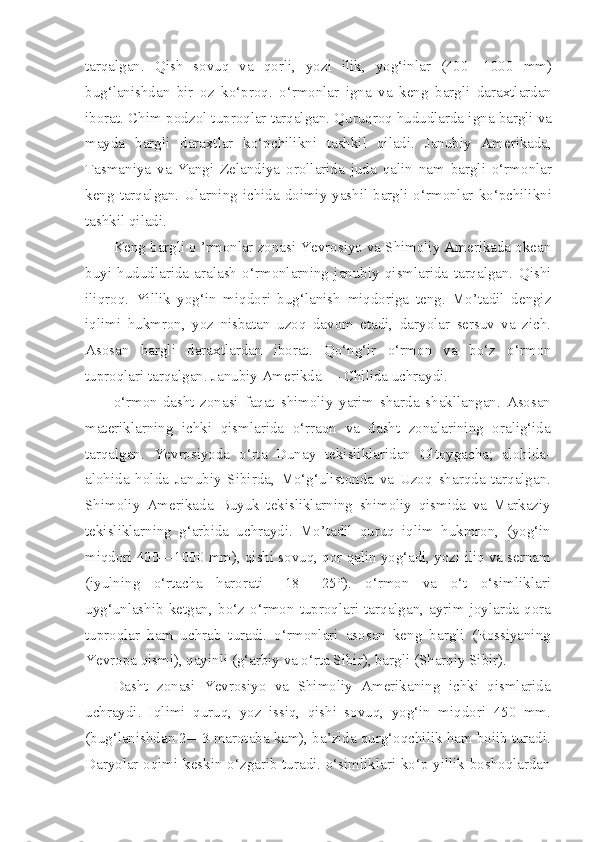 tarqalgan.   Qish   sovuq   va   qorli,   yozi   ilik,   yog‘inlar   (400—1000   mm)
bug‘lanishdan   bir   oz   ko‘proq.   o‘rmonlar   igna   va   keng   bargli   daraxtlardan
iborat. Chim-podzol tuproqlar tarqalgan. Quruqroq hududlarda igna bargli va
mayda   bargli   daraxtlar   ko‘pchilikni   tashkil   qiladi.   Janubiy   Amerikada,
Tasmaniya   va   Yangi   Zelandiya   orollarida   juda   qalin   nam   bargli   o‘rmonlar
keng  tarqalgan.  Ularning  ichida  doimiy yashil  bargli o‘rmonlar ko‘pchilikni
tashkil qiladi.
Keng bargli o ’rmonlar zonasi Yevrosiyo va Shimoliy Amerikada okean
buyi   hududlarida   aralash   o‘rmonlarning   janubiy   qismlarida   tarqalgan.   Qishi
iliqroq.   Yillik   yog‘in   miqdori   bug‘lanish   miqdoriga   teng.   Mo’tadil   dengiz
iqlimi   hukmron,   yoz   nisbatan   uzoq   davom   etadi,   daryolar   sersuv   va   zich.
Asosan   bargli   daraxtlardan   iborat.   Qo‘ng‘ir   o‘rmon   va   bo‘z   o‘rmon
tuproqlari tarqalgan. Janubiy Amerikda — Chilida uchraydi.
o‘rmon-dasht   zonasi   faqat   shimoliy   yarim   sharda   shakllangan.   Asosan
materiklarning   ichki   qismlarida   o‘rraon   va   dasht   zonalarining   oralig‘ida
tarqalgan.   Yevrosiyoda   o‘rta   Dunay   tekisliklaridan   Oltoygacha;   alohida-
alohida   holda   Janubiy   Sibirda,   Mo‘g‘ulistonda   va   Uzoq   sharqda   tarqalgan.
Shimoliy   Amerikada   Buyuk   tekisliklarning   shimoliy   qismida   va   Markaziy
tekisliklarning   g‘arbida   uchraydi.   Mo’tadil   quruq   iqlim   hukmron,   (yog‘in
miqdori 400—1000 mm), qishi sovuq, qor qalin yog‘adi, yozi iliq va sernam
(iyulning   o‘rtacha   harorati   +18   +25°).   o‘rmon   va   o‘t   o‘simliklari
uyg‘unlashib   ketgan,   bo‘z   o‘rmon   tuproqlari   tarqalgan,   ayrim   joylarda   qora
tuproqlar   ham   uchrab   turadi.   o‘rmonlari   asosan   keng   bargli   (Rossiyaning
Yevropa qismi), qayinli (g‘arbiy va o‘rta Sibir), bargli (Sharqiy Sibir).
Dasht   zonasi   Yevrosiyo   va   Shimoliy   Amerikaning   ichki   qismlarida
uchraydi.   Iqlimi   quruq,   yoz   issiq,   qishi   sovuq,   yog‘in   miqdori   450   mm.
(bug‘lanishdan 2—3 marotaba kam), ba’zida qurg‘oqchilik ham boiib turadi.
Daryolar oqimi keskin o‘zgarib turadi. o‘simliklari ko‘p yillik boshoqlardan 