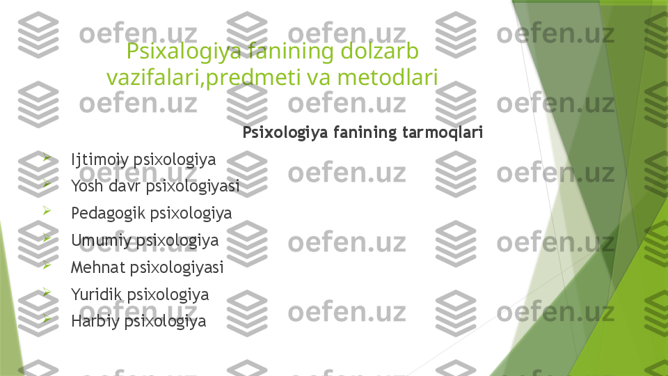 Psixalogiya fanining dolzarb 
vazifalari,predmeti va metodlari
                                         Psixologiya fanining tarmoqlari

   Ijtimoiy psixologiya

   Yosh davr psixologiyasi

   Pedagogik psixologiya

   Umumiy psixologiya

   Mehnat psixologiyasi

   Yuridik psixologiya

   Harbiy psixologiya                 