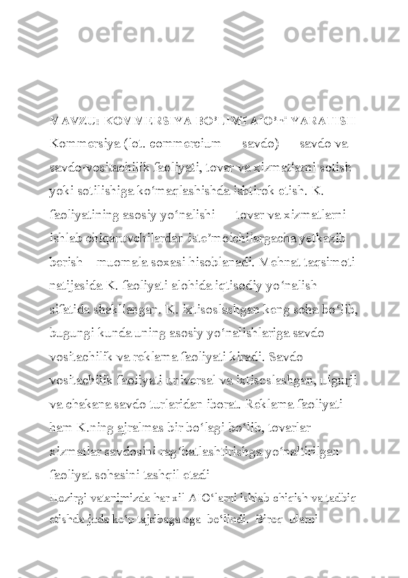 MAVZU: KOMMERSIYA BO’LIMI AIO’ni YARATISH
Kommersiya (lot. commercium — savdo) — savdo va 
savdo-vositachilik faoliyati, tovar va xizmatlarni sotish 
yoki sotilishiga ko maqlashishda ishtirok etish. K. ʻ
faoliyatining asosiy yo nalishi — tovar va xizmatlarni 	
ʻ
ishlab chiqaruvchilardan iste molchilargacha yetkazib 	
ʼ
berish—muomala soxasi hisoblanadi. Mehnat taqsimoti 
natijasida K. faoliyati alohida iqtisodiy yo nalish 	
ʻ
sifatida shakllangan. K. ixtisoslashgan keng soha bo lib,	
ʻ
bugungi kunda uning asosiy yo nalishlariga savdo-	
ʻ
vositachilik va reklama faoliyati kiradi. Savdo-
vositachilik faoliyati universal va ixtisoslashgan, ulgurji
va chakana savdo turlaridan iborat. Reklama faoliyati 
ham K.ning ajralmas bir bo lagi bo lib, tovarlar 	
ʻ ʻ
xizmatlar savdosini rag batlashtirishga yo naltirilgan 	
ʻ ʻ
faoliyat sohasini tashqil etadi
Hozirgi vatanimizda har xil AIO‘larni ishlab chiqish va tadbiq
etishda juda ko‘p tajribaga ega  bo‘lindi.  Biroq  ularni   