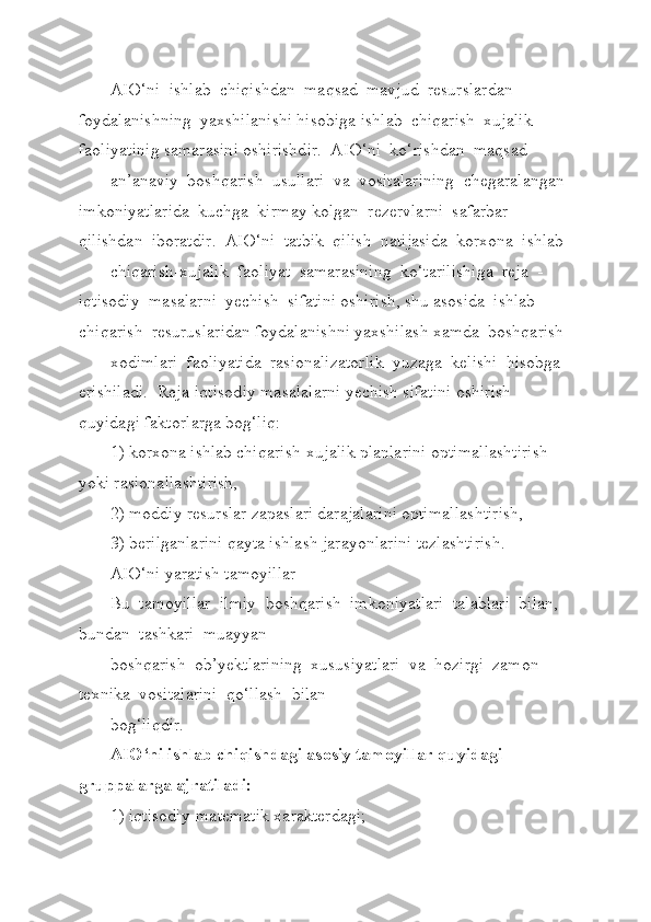 AIO‘ni  ishlab  chiqishdan  maqsad  mavjud  resurslardan  
foydalanishning  yaxshilanishi hisobiga ishlab  chiqarish  xujalik 
faoliyatinig samarasini oshirishdir.  AIO‘ni  ko‘rishdan  maqsad
an’anaviy  boshqarish  usullari  va  vositalarining  chegaralangan 
imkoniyatlarida  kuchga  kirmay kolgan  rezervlarni  safarbar  
qilishdan  iboratdir.  AIO‘ni  tatbik  qilish  natijasida  korxona  ishlab 
chiqarish-xujalik  faoliyat  samarasining  ko‘tarilishiga  reja  -  
iqtisodiy  masalarni  yechish  sifatini oshirish, shu asosida  ishlab  
chiqarish  resuruslaridan foydalanishni yaxshilash xamda  boshqarish
xodimlari  faoliyatida  rasionalizatorlik  yuzaga  kelishi  hisobga  
erishiladi.  Reja-iqtisodiy masalalarni yechish sifatini oshirish 
quyidagi faktorlarga bog‘liq:
1) korxona ishlab chiqarish-xujalik planlarini optimallashtirish 
yoki rasionallashtirish,
2) moddiy resurslar zapaslari darajalarini optimallashtirish,
3) berilganlarini qayta ishlash jarayonlarini tezlashtirish.
AIO‘ni yaratish tamoyillar
Bu  tamoyillar  ilmiy  boshqarish  imkoniyatlari  talablari  bilan,  
bundan  tashkari  muayyan 
boshqarish  ob’yektlarining  xususiyatlari  va  hozirgi  zamon  
texnika  vositalarini  qo‘llash  bilan 
bog‘liqdir.
AIO‘ni ishlab chiqishdagi asosiy tamoyillar quyidagi 
gruppalarga ajratiladi:
1) iqtisodiy-matematik xarakterdagi; 